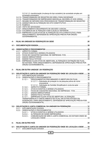 3.2.14.1.2 - transformação (mudança do tipo societário) de sociedade simples em
                 sociedade empresária ......................................................................................................... 26
        3.2.15 - TRANSFORMAÇÃO DE REGISTRO DE EIRELI PARA SOCIEDADE .............................. 26
        3.2.16 - TRANSFORMAÇÃO DE EMPRESÁRIO INDIVIDUAL EM EIRELI E VICE-VERSA.......... 27
        3.2.17 - REGIME DE DECISÃO DOS PROCESSOS DE TRANSFORMAÇÃO DE REGISTRO 27
        3.2.18 - ASSINATURA DA ALTERAÇÃO DO ATO CONSTITUTIVO .............................................. 27
        3.2.19 - RUBRICA...... ....................................................................................................................... 27
        3.2.20 - VISTO DE ADVOGADO ...................................................................................................... 27
        3.2.21 - ARQUIVAMENTO DECORRENTE DE DECISÃO JUDICIAL ............................................. 27
        3.2.22 - COLIDÊNCIA DE ALTERAÇÃO COM CLÁUSULA ANTERIOR......................................... 27
        3.2.23 - EMPRESAS CUJOS ATOS DE ALTERAÇÃO DO ATO CONSTITUTIVO, PARA
                 ARQUIVAMENTO, DEPENDEM DE APROVAÇÃO PRÉVIA POR ÓRGÃO
                 GOVERNAMENTAL ............................................................................................................ 27

4-     FILIAL NA UNIDADE DA FEDERAÇÃO DA SEDE                                                                                                        28

4.1 - DOCUMENTAÇÃO EXIGIDA........................................................................................................... 28

4.2 - ORIENTAÇÕES E PROCEDIMENTOS ........................................................................................... 28
      4.2.1 - ASPECTO FORMAL............................................................................................................ 28
      4.2.2 ATOS E EVENTOS A SEREM UTILIZADOS ...................................................................... 28
      4.2.3 - FICHA DE CADASTRO NACIONAL DE EMPRESAS- FCN............................................... 28
      4.2.4 - DADOS OBRIGATÓRIOS ................................................................................................... 29
      4.2.5 DADOS FACULTATIVOS .................................................................................................... 29
      4.2.6 - EMPRESAS CUJOS ATOS DE ABERTURA, ALTERAÇÃO E EXTINÇÃO DE FILIAL
              NO ESTADO, PARA ARQUIVAMENTO, DEPENDEM DE APROVAÇÃO PRÉVIA POR
              ÓRGÃO GOVERNAMENTAL .............................................................................................. 29

5-     FILIAL EM OUTRA UNIDADE DA FEDERAÇÃO                                                                                                          30

5.1 - SOLICITAÇÃO À JUNTA DA UNIDADE DA FEDERAÇÃO ONDE SE LOCALIZA A SEDE ....... 30
      5.1.1 - DOCUMENTAÇÃO EXIGIDA .............................................................................................. 30
      5.1.2 - ORIENTAÇÕES E PROCEDIMENTOS .............................................................................. 30
              5.1.2.1 - PROCEDIMENTOS PRELIMINARES À ABERTURA DA FILIAL .................... 30
                        5.1.2.1.1 -- Solicitação de proteção ou de pesquisa prévia de nome
                                     empresarial ..................................................................................... 30
                        5.1.2.1.2 - Solicitação de Certidão Simplificada à Junta da sede ................... 30
              5.1.2.2 - ASPECTO FORMAL ......................................................................................... 31
              5.1.2.3 - ATOS E EVENTOS A SEREM UTILIZADOS ................................................... 31
              5.1.2.4 - FICHA DE CADASTRO NACIONAL DE EMPRESAS - FCN ........................... 31
              5.1.2.5 - DADOS OBRIGATÓRIOS ................................................................................ 31
              5.1.2.6   DADOS FACULTATIVOS ................................................................................. 31
              5.1.2.7 - EMPRESAS CUJOS ATOS DE ABERTURA, ALTERAÇÃO,
              TRANSFERÊNCIA E CANCELAMENTO DE FILIAL EM OUTRO ESTADO DA
              FEDERAÇÃO, PARA ARQUIVAMENTO, DEPENDEM DE APROVAÇÃO PRÉVIA POR
              ÓRGÃO GOVERNAMENTAL .............................................................................................. 31

5.2 - SOLICITAÇÃO À JUNTA COMERCIAL DA UNIDADE DA FEDERAÇÃO ................................... 31
      5.2.1 - DOCUMENTAÇÃO EXIGIDA .............................................................................................. 32
      5.2.2 - ORIENTAÇÕES E PROCEDIMENTOS .............................................................................. 33
              5.2.2.1 - ATOS E EVENTOS A SEREM UTILIZADOS ................................................... 33
              5.2.2.2 - ALTERAÇÃO DE NOME EMPRESARIAL ....................................................... 33
              5.2.2.3 - COMUNICAÇÃO DE NIRE À JUNTA COMERCIAL DO ESTADO ONDE SE
                        LOCALIZA A SEDE .......................................................................................... 33

6-     FILIAL EM OUTRO PAÍS                                                                                                                          35

6.1 - SOLICITAÇÃO À JUNTA DA UNIDADE DA FEDERAÇÃO ONDE SE LOCALIZA A SEDE ....... 35
      6.1.1 - DOCUMENTAÇÃO EXIGIDA .............................................................................................. 35

                                                                           6
 