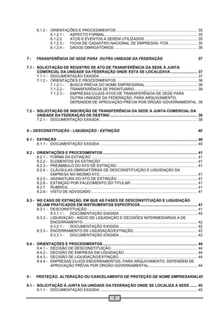 6.1.2 - ORIENTAÇÕES E PROCEDIMENTOS .............................................................................. 35
                6.1.2.1 - ASPECTO FORMAL ......................................................................................... 35
                6.1.2.2   ATOS E EVENTOS A SEREM UTILIZADOS ................................................... 35
                6.1.2.3 - FICHA DE CADASTRO NACIONAL DE EMPRESAS- FCN ............................ 35
                6.1.2.4 - DADOS OBRIGATÓRIOS ................................................................................ 36

7-      TRANSFERÊNCIA DE SEDE PARA OUTRA UNIDADE DA FEDERAÇÃO                                                                                        37

7.1 - SOLICITAÇÃO DE REGISTRO DE ATO DE TRANSFERÊNCIA DA SEDE À JUNTA
      COMERCIAL DA UNIDADE DA FEDERAÇÃO ONDE ESTA SE LOCALIZAVA .......................... 37
      7.1.1 - DOCUMENTAÇÃO EXIGIDA .............................................................................................. 37
      7.1.2 - ORIENTAÇÕES E PROCEDIMENTOS .............................................................................. 38
              7.1.2.1 - BUSCA PRÉVIA DO NOME EMPRESARIAL .................................................. 38
              7.1.2.2 - TRANSFERÊNCIA DE PRONTUÁRIO ............................................................ 38
              7.1.2.3 - EMPRESAS CUJOS ATOS DE TRANSFERÊNCIA DE SEDE PARA
                        OUTRA UNIDADE DA FEDERAÇÃO, PARA ARQUIVAMENTO,
                        DEPENDEM DE APROVAÇÃO PRÉVIA POR ÓRGÃO GOVERNAMENTAL 38

7.2 - SOLICITAÇÃO DE INSCRIÇÃO DE TRANSFERÊNCIA DA SEDE À JUNTA COMERCIAL DA
      UNIDADE DA FEDERAÇÃO DE DESTINO .................................................................................... 38
      7.2.1 - DOCUMENTAÇÃO EXIGIDA .............................................................................................. 38

8 – DESCONSTITUIÇÃO - LIQUIDAÇÃO - EXTINÇÃO                                                                                                          40

8.1 - EXTINÇÃO ....................................................................................................................................... 40
      8.1.1 - DOCUMENTAÇÃO EXIGIDA .............................................................................................. 40

8.2 - ORIENTAÇÕES E PROCEDIMENTOS ........................................................................................... 41
      8.2.1 - FORMA DA EXTINÇÃO ...................................................................................................... 41
      8.2.2 - ELEMENTOS DA EXTINÇÃO ............................................................................................. 41
      8.2.3 - PREÂMBULO DO ATO DE EXTINÇÃO .............................................................................. 41
      8.2.4 - CLÁUSULAS OBRIGATÓRIAS DE DESCONSTITUIÇÃO E LIQUIDAÇÃO DA
              EMPRESA NO MESMO ATO .............................................................................................. 41
      8.2.5 - ASSINATURA DO ATO DE EXTINÇÃO ............................................................................. 41
      8.2.6 - EXTINÇÃO POR FALECIMENTO DO TITULAR ................................................................ 41
      8.2.7 RUBRICA........... .................................................................................................................. 41
      8.2.8 - VISTO DE ADVOGADO ...................................................................................................... 41

8.3 - NO CASO DE EXTINÇÃO, EM QUE AS FASES DE DESCONSTITUIÇÃO E LIQUIDAÇÃO
      SEJAM PRATICADOS EM INSTRUMENTOS ESPECÍFICOS ....................................................... 41
      8.3.1 - DESCONSTITUIÇÃO .......................................................................................................... 41
              8.3.1.1 - DOCUMENTAÇÃO EXIGIDA ........................................................................... 42
      8.3.2 - LIQUIDAÇÃO - INÍCIO DE LIQUIDAÇÃO E DECISÕES INTERMEDIÁRIAS À DE
              ENCERRAMENTO .............................................................................................................. 42
              8.3.2.1 - DOCUMENTAÇÃO EXIGIDA ........................................................................... 42
      8.3.3 - ENCERRAMENTO DE LIQUIDAÇÃO/EXTINÇÃO ............................................................. 43
              8.3.3.1 - DOCUMENTAÇÃO EXIGIDA ........................................................................... 43

8.4 - ORIENTAÇÕES E PROCEDIMENTOS ........................................................................................... 44
      8.4.1 - DECISÃO DE DESCONSTITUIÇÃO ................................................................................... 44
      8.4.2 - DECISÃO DE EMPRESA EM LIQUIDAÇÃO ...................................................................... 44
      8.4.3 - DECISÃO DE LIQUIDAÇÃO/EXTINÇÃO. ........................................................................... 44
      8.4.4 - EMPRESAS CUJOS ENCERRAMENTOS, PARA ARQUIVAMENTO, DEPENDEM DE
              APROVAÇÃO PRÉVIA POR ÓRGÃO GOVERNAMENTAL............................................... 44

9-      PROTEÇÃO, ALTERAÇÃO OU CANCELAMENTO DE PROTEÇÃO DE NOME EMPRESARIAL45

9.1 - SOLICITAÇÃO À JUNTA DA UNIDADE DA FEDERAÇÃO ONDE SE LOCALIZA A SEDE ....... 45
      9.1.1 - DOCUMENTAÇÃO EXIGIDA .............................................................................................. 45

                                                                           7
 