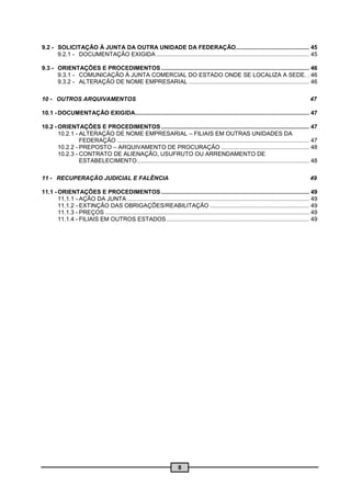 9.2 - SOLICITAÇÃO À JUNTA DA OUTRA UNIDADE DA FEDERAÇÃO............................................. 45
      9.2.1 - DOCUMENTAÇÃO EXIGIDA .............................................................................................. 45

9.3 - ORIENTAÇÕES E PROCEDIMENTOS ........................................................................................... 46
      9.3.1 - COMUNICAÇÃO À JUNTA COMERCIAL DO ESTADO ONDE SE LOCALIZA A SEDE. . 46
      9.3.2 - ALTERAÇÃO DE NOME EMPRESARIAL .......................................................................... 46

10 - OUTROS ARQUIVAMENTOS                                                                                                                           47

10.1 - DOCUMENTAÇÃO EXIGIDA........................................................................................................... 47

10.2 - ORIENTAÇÕES E PROCEDIMENTOS ........................................................................................... 47
       10.2.1 - ALTERAÇÃO DE NOME EMPRESARIAL – FILIAIS EM OUTRAS UNIDADES DA
                FEDERAÇÃO ...................................................................................................................... 47
       10.2.2 - PREPOSTO – ARQUIVAMENTO DE PROCURAÇÃO ...................................................... 48
       10.2.3 - CONTRATO DE ALIENAÇÃO, USUFRUTO OU ARRENDAMENTO DE
                ESTABELECIMENTO.......................................................................................................... 48

11 - RECUPERAÇÃO JUDICIAL E FALÊNCIA                                                                                                                49

11.1 - ORIENTAÇÕES E PROCEDIMENTOS ........................................................................................... 49
       11.1.1 - AÇÃO DA JUNTA ................................................................................................................ 49
       11.1.2 - EXTINÇÃO DAS OBRIGAÇÕES/REABILITAÇÃO ............................................................. 49
       11.1.3 - PREÇOS ................ ............................................................................................................. 49
       11.1.4 - FILIAIS EM OUTROS ESTADOS ........................................................................................ 49




                                                                           8
 