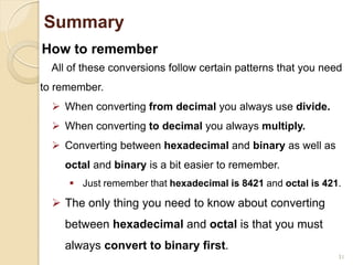 31
Summary
How to remember
All of these conversions follow certain patterns that you need
to remember.
 When converting from decimal you always use divide.
 When converting to decimal you always multiply.
 Converting between hexadecimal and binary as well as
octal and binary is a bit easier to remember.
 Just remember that hexadecimal is 8421 and octal is 421.
 The only thing you need to know about converting
between hexadecimal and octal is that you must
always convert to binary first.
 