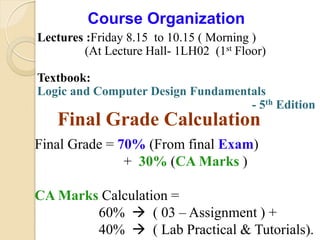 4
Course Organization
Lectures :Friday 8.15 to 10.15 ( Morning )
(At Lecture Hall- 1LH02 (1st Floor)
Textbook:
Logic and Computer Design Fundamentals
- 5th Edition
Final Grade Calculation
Final Grade = 70% (From final Exam)
+ 30% (CA Marks )
CA Marks Calculation =
60%  ( 03 – Assignment ) +
40%  ( Lab Practical & Tutorials).
 