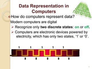 Data Representation in
Computers
How do computers represent data?
Modern computers are digital
 Recognize only two discrete states: on or off.
 Computers are electronic devices powered by
electricity, which has only two states, „1‟ or „0‟.
1 1 1 1 1
0 0 0 0 0
9
 