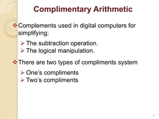 11
Complimentary Arithmetic
Complements used in digital computers for
simplifying;
 The subtraction operation.
 The logical manipulation.
There are two types of compliments system
 One’s compliments
 Two’s compliments
 