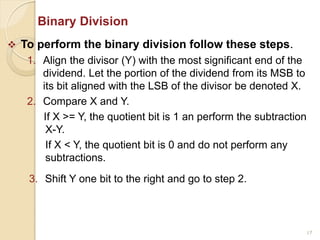 17
Binary Division
 To perform the binary division follow these steps.
1. Align the divisor (Y) with the most significant end of the
dividend. Let the portion of the dividend from its MSB to
its bit aligned with the LSB of the divisor be denoted X.
2. Compare X and Y.
If X >= Y, the quotient bit is 1 an perform the subtraction
X-Y.
If X < Y, the quotient bit is 0 and do not perform any
subtractions.
3. Shift Y one bit to the right and go to step 2.
 