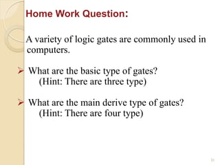 21
A variety of logic gates are commonly used in
computers.
 What are the basic type of gates?
(Hint: There are three type)
 What are the main derive type of gates?
(Hint: There are four type)
Home Work Question:
 