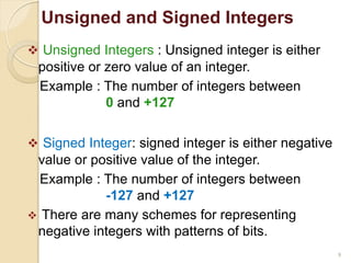 9
 Unsigned Integers : Unsigned integer is either
positive or zero value of an integer.
Example : The number of integers between
0 and +127
 Signed Integer: signed integer is either negative
value or positive value of the integer.
Example : The number of integers between
-127 and +127
 There are many schemes for representing
negative integers with patterns of bits.
Unsigned and Signed Integers
 