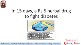 In 15 days, a Rs 5 herbal drug
to fight diabetes
Brought to you by
The Nurses and attendants staff we provide for your healthy recovery for bookings Contact Us:-
 