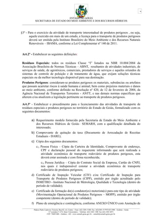 ESTADO DE GOIÁS
SECRETARIA DE ESTADO DO MEIO AMBIENTE E DOS RECURSOS HÍDRICOS
___________________________________________________________________________________________
§3º - Para o exercício da atividade de transporte interestadual de produtos perigosos , ou seja,
aquele exercido em mais de um estado, a licença para o transporte de produtos perigosos
deverá ser emitida pela Instituto Brasileiro do Meio Ambiente e dos Recursos Naturais
Renováveis – IBAMA, conforme a Lei Complementar nº 140 de 2011.
Art.2º - Estabelecer as seguintes definições:
Resíduos Especiais: todos os resíduos Classe “I” listados na NBR 10.004/2004 da
Associação Brasileira de Normas Técnicas – ABNT, resultantes de atividades industriais, de
serviços de saúde, de agrotóxicos, comerciais, prestadores de serviços e aqueles oriundos de
sistemas de controle de poluição e de tratamento de água, que exijam soluções técnicas
especiais ou da melhor tecnologia disponível para sua destinação.
Produtos Perigosos: consideram-se produtos perigosos os materiais, substâncias ou artefatos
que possam acarretar riscos à saúde humana e animal, bem como prejuízos materiais e danos
ao meio ambiente, conforme definido na Resolução nº 420, de 12 de fevereiro de 2004, da
Agência Nacional de Transportes Terrestres - ANTT, e nas demais normas específicas que
alterem e/ou atualizem a legislação pertinente ao transporte de produtos perigosos.
Art.3º - Estabelecer o procedimento para o licenciamento das atividades de transporte de
resíduos especiais e produtos perigosos no território do Estado de Goiás, formalizado com os
seguintes documentos:
a) Requerimento modelo fornecido pela Secretaria de Estado do Meio Ambiente e
dos Recursos Hídricos de Goiás– SEMARH, com a qualificação detalhada do
interessado;
b) Comprovante de quitação da taxa (Documento de Arrecadação de Receitas
Estaduais - DARE);
c) Cópia dos seguintes documentos:
c1) Pessoa Física – Cópia da Carteira de Identidade, Comprovante de endereço,
CPF e declaração pessoal do requerente informando que será realizada a
atividade econômica de transporte rodoviário de produtos perigosos, esta
deverá estar assinada e com firma reconhecida;
c2) Pessoa Jurídica – Cópia do Contrato Social da Empresa, Cartão do CNPJ,
nos quais é indispensável constar a atividade econômica de transporte
rodoviário de produtos perigosos;
d) Certificado de Inspeção Veicular (CIV) e/ou Certificado de Inspeção para
Transporte de Produtos Perigosos (CIPP), emitido por órgão acreditado pelo
INMETRO - Instituto Nacional de Metrologia, Qualidade e Tecnologia (dentro do
período de validade);
e) Certificado da formação do(s) condutor(es) motorista(s) para este tipo de atividade
(Movimentação Operacional de Produtos Perigosos – MOPP), emitido por órgão
competente (dentro do período de validade);
f) Plano de emergência e contingência, conforme ANEXO ÚNICO com Anotação de
_________________________________________________________________________________________________________________________________
Palácio Pedro Ludovico Teixeira, Rua 82, s/n, Centro – Fone: (62) 3201-5188- Fax: (62)3201-517974.015-908 – Goiânia – Goiás
11ª avenida nº 1272, Setor Universitário – Telefone: (62) 3265 1300 Fax (62) 3201 6971
CEP: 74605-060 – Goiânia – GO. www.semarh.goias.gov.br – semarh@semarh.goias.gov.br
2
 