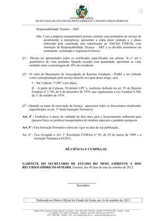 ESTADO DE GOIÁS
SECRETARIA DE ESTADO DO MEIO AMBIENTE E DOS RECURSOS HÍDRICOS
___________________________________________________________________________________________
Responsabilidade Técnica – ART.
Obs. Caso a empresa transportadora possua contrato com prestadora de serviço de
atendimento a emergência, apresentar a cópia deste contrato e o plano
elaborado pela contratada (em substituição ao ANEXO ÚNICO), com
Anotação de Responsabilidade Técnica – ART e as devidas assinaturas do
contratante, contratado e responsável técnico.
§1º - Devem ser apresentados todos os certificados especificados nas alíneas “d; e” até o
quantitativo de vinte unidades. Quando exceder essa quantidade, apresentar as vinte
unidades mais a amostragem de 10% do excedente.
§2º - O valor do Documento de Arrecadação de Receitas Estaduais - DARE a ser cobrado
como contraprestação pelo serviço descrito no caput desse artigo, será.
I – Até 5 placas, 3 UPC’s por placa;
II – A partir de 6 placas, 30 (trinta) UPC’s, conforme definido no art. 93 do Decreto
Estadual nº 1.745, de 6 de dezembro de 1979, que regulamenta a Lei Estadual 8.544,
de 17 de outubro de 1978.
§3º - Quando se tratar de renovação da licença, apresentar todos os documentos atualizados
especificados no art. 3° desta Instrução Normativa.
Art. 4º - Estabelece o prazo de validade de dois anos para o licenciamento ambiental para
(pessoa física ou jurídica) transportadora de resíduos especiais e produtos perigosos.
Art. 5º - Esta Instrução Normativa entra em vigor na data de sua publicação.
Art. 6º - Fica revogado o Art. 1° Resolução CEMAm n° 01, de 29 de março de 1988 e a
Instrução Normativa 03/2011.
DÊ CIÊNCIA E CUMPRA-SE.
GABINETE DO SECRETÁRIO DE ESTADO DO MEIO AMBIENTE E DOS
RECURSOS HÍDRICOS-SEMARH, Goiânia, aos 09 dias do mês de outubro de 2012.
__________________
Secretário
Publicado no Diário Oficial do Estado de Goiás em 16 de outubro de 2012
_________________________________________________________________________________________________________________________________
Palácio Pedro Ludovico Teixeira, Rua 82, s/n, Centro – Fone: (62) 3201-5188- Fax: (62)3201-517974.015-908 – Goiânia – Goiás
11ª avenida nº 1272, Setor Universitário – Telefone: (62) 3265 1300 Fax (62) 3201 6971
CEP: 74605-060 – Goiânia – GO. www.semarh.goias.gov.br – semarh@semarh.goias.gov.br
3
 