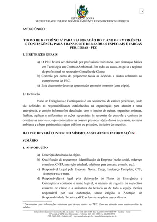 ESTADO DE GOIÁS
SECRETARIA DE ESTADO DO MEIO AMBIENTE E DOS RECURSOS HÍDRICOS
___________________________________________________________________________________________
ANEXO ÚNICO
TERMO DE REFERÊNCIA1
PARA ELABORACÃO DO PLANO DE EMERGÊNCIA
E CONTINGÊNCIA PARA TRANSPORTE DE RESÍDUOS ESPECIAIS E CARGAS
PERIGOSAS - PEC
I. DIRETRIZES GERAIS
a) O PEC deverá ser elaborado por profissional habilitado, com formação básica
em Tecnologia em Controle Ambiental. Em todos os casos, exige-se o registro
do profissional no respectivo Conselho de Classe.
b) Correrão por conta do proponente todas as despesas e custos referentes ao
cumprimento do PEC.
c) Este documento deve ser apresentado em meio impresso (uma cópia).
1.1 Definição
Plano de Emergência e Contingência é um documento, de caráter preventivo, onde
são definidas as responsabilidades estabelecidas na organização para atender a uma
emergência, e contém informações detalhadas com o intuito de treinar, organizar, orientar,
facilitar, agilizar e uniformizar as ações necessárias às respostas de controle e combate às
ocorrências anormais, cujas conseqüências possam provocar sérios danos as pessoas, ao meio
ambiente e a bens patrimoniais sejam públicos ou privados, inclusive de terceiros.
II. O PEC DEVERÁ CONTER, NO MÍNIMO, AS SEGUINTES INFORMAÇÕES:
SUMÁRIO
1. INTRODUÇÃO
a) Descrição detalhada do objeto.
b) Qualificação do requerente - Identificação da Empresa (razão social, endereço
completo, CNPJ, inscrição estadual, telefones para contato, e-mails, etc.).
c) Responsável Legal pela Empresa: Nome; Cargo; Endereço Completo; CPF;
Telefone/Fax; e-mail.
d) Responsável(eis) legal pela elaboração do Plano de Emergência e
Contingência contendo o nome legível, o número do registro no respectivo
conselho de classe e a assinatura do técnico ou de toda a equipe técnica
responsável por sua elaboração, sendo exigida a Anotação de
Responsabilidade Técnica (ART) referente ao plano em evidência.
1
Documento com informações mínimas que devem conter no PEC. Deve ser adotado como roteiro auxiliar de
trabalho.
_________________________________________________________________________________________________________________________________
Palácio Pedro Ludovico Teixeira, Rua 82, s/n, Centro – Fone: (62) 3201-5188- Fax: (62)3201-517974.015-908 – Goiânia – Goiás
11ª avenida nº 1272, Setor Universitário – Telefone: (62) 3265 1300 Fax (62) 3201 6971
CEP: 74605-060 – Goiânia – GO. www.semarh.goias.gov.br – semarh@semarh.goias.gov.br
4
 