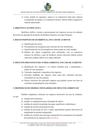 ESTADO DE GOIÁS
SECRETARIA DE ESTADO DO MEIO AMBIENTE E DOS RECURSOS HÍDRICOS
___________________________________________________________________________________________
e) Como medida de segurança, sugere-se ao responsável legal pela empresa
(coordenador da equipe) e ao responsável técnico, rubricar todas as páginas do
relatório apresentado.
2. OBJETIVO E JUSTIFICATIVA
Identificar, definir e orientar o gerenciamento dos impactos em caso de acidentes
decorrente da operação de transporte de Resíduos Especiais ou Cargas Perigosas.
3. RISCOS POSSÍVEIS DE OCORRÊNCIA, EM CASO DE ACIDENTE
a) Identificação dos riscos;
b) Procedimentos de emergência para cada tipo de risco identificado;
c) Especificação dos kits de emergência a serem usados em cada situação;
d) Relação dos órgãos competentes para informação, com os respectivos
números de telefones: corpo de bombeiro; policia rodoviária federal, policia
rodoviária estadual, defesa civil, órgão ambiental.
4. IMPACTOS PREVISTOS PARA O MEIO AMBIENTE, EM CASO DE ACIDENTE
a) Identificação dos impactos e os critérios adotados para a interpretação e
análise de suas interações;
b) Valoração, magnitude e importância dos impactos;
c) Descrição detalhada dos impactos sobre cada fator ambiental relevante,
considerado em caso de acidente;
d) Síntese conclusiva dos principais impactos que poderão ocorrer nas fases de
ocorrência acompanhada de suas interações.
5. PROPOSIÇÃO DE MEDIDAS MITIGADORAS DE IMPACTOS AMBIENTAIS
Medidas mitigadoras, referentes aos impactos decorrentes em caso de acidentes,
ou seja:
a) medidas para isolamento;
b) medidas ou equipamentos para eliminação de odores;
c) medidas de controle da poluição das águas superficiais e subterrâneas;
d) medidas de controle da poluição do solo;
e) medidas de prevenção de risco a saúde, especialmente aqueles decorrentes da
manipulação do produto transportado;
f) medidas de controle para descarga emergencial em consequência da operação
da transferência da carga para outro veículo; e,
_________________________________________________________________________________________________________________________________
Palácio Pedro Ludovico Teixeira, Rua 82, s/n, Centro – Fone: (62) 3201-5188- Fax: (62)3201-517974.015-908 – Goiânia – Goiás
11ª avenida nº 1272, Setor Universitário – Telefone: (62) 3265 1300 Fax (62) 3201 6971
CEP: 74605-060 – Goiânia – GO. www.semarh.goias.gov.br – semarh@semarh.goias.gov.br
5
 