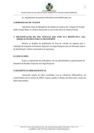 ESTADO DE GOIÁS
SECRETARIA DE ESTADO DO MEIO AMBIENTE E DOS RECURSOS HÍDRICOS
___________________________________________________________________________________________
g) equipamentos de proteção individual recomendados para uso.
6. RODOGRAMA DE VIAGEM
Apresentar mapa da abrangência da atuação da empresa (Ex. Imagem do Google
Earth, Google Maps, ou similar), destacando os eixos rodoviários no estado de Goiás.
7. IDENTIFICAÇÃO DO (OS) VEÍCULO (OS) COM SUA RESPECTIVA (AS)
ADEQUAÇÃO (ÕES) PARA O TRANSPORTE
Mostrar os detalhes da qualificação da frota de veículos da empresa para a
realização do transporte de Resíduos Especiais ou Cargas Perigosas (ano de fabricação, placas
de identificação e demais instrumentos de segurança).
8. CONCLUSÕES
Expor a compreensão dos indicadores e de sua aplicabilidade no gerenciamento de
transporte de Resíduos Especiais ou Cargas Perigosas.
9. REFERÊNCIAS BIBLIOGRÁFICAS
Apresentar relação de obras consultadas com as referências bibliográficas, em
conformidade com as normas da ABNT. Figuras, quadros e tabelas, deverão conter a fonte dos
dados apresentados.
_________________________________________________________________________________________________________________________________
Palácio Pedro Ludovico Teixeira, Rua 82, s/n, Centro – Fone: (62) 3201-5188- Fax: (62)3201-517974.015-908 – Goiânia – Goiás
11ª avenida nº 1272, Setor Universitário – Telefone: (62) 3265 1300 Fax (62) 3201 6971
CEP: 74605-060 – Goiânia – GO. www.semarh.goias.gov.br – semarh@semarh.goias.gov.br
6
 
