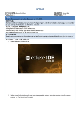 INFORME
ESTUDIANETE: Lenin Quishpe SEMESTRE: Segundo
PARALELO: C PRÁCTICA #17
TEMA:
Desarrollo de nuestra practica diecisiete en ECLIPSE.
OBJETIVO:
-Conocereldesarrollodeunprogramaen“Eclipse”,paraestedesarrollotendremosquecomprender
lo que son los formularios en Windows builder.
RESULTADOS DE APRENDIZAJE
-Comprensión de la aplicación de Eclipse.
-Uso correcto del código que aplicaremos en Eclipse.
-Aprender el uso correcto de los formularios
ACTIVIDADES:
-Realizar un programa en el que ingrese un botón que me permita cambiar el color del formulario
DESARROLLO DE CONTENIDOS
1. Abrir la aplicación ECLIPSE.
2. Seleccionar la dirección en la que queramos guardar nuestro proyecto, en este caso lo vamos a
guardar en Escritorio (workspace).
 