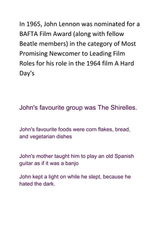 In 1965, John Lennon was nominated for a BAFTA Film Award (along with fellow Beatle members) in the category of Most Promising Newcomer to Leading Film Roles for his role in the 1964 film A Hard Day's    <br />John's favourite group was The Shirelles.<br />John's favourite foods were corn flakes, bread, and vegetarian dishes<br />John's mother taught him to play an old Spanish guitar as if it was a banjo<br />John kept a light on while he slept, because he hated the dark.<br />