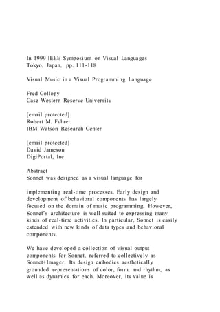 In 1999 IEEE Symposium on Visual Languages
Tokyo, Japan, pp. 111-118
Visual Music in a Visual Programming Language
Fred Collopy
Case Western Reserve University
[email protected]
Robert M. Fuhrer
IBM Watson Research Center
[email protected]
David Jameson
DigiPortal, Inc.
Abstract
Sonnet was designed as a visual language for
implementing real-time processes. Early design and
development of behavioral components has largely
focused on the domain of music programming. However,
Sonnet’s architecture is well suited to expressing many
kinds of real-time activities. In particular, Sonnet is easily
extended with new kinds of data types and behavioral
components.
We have developed a collection of visual output
components for Sonnet, referred to collectively as
Sonnet+Imager. Its design embodies aesthetically
grounded representations of color, form, and rhythm, as
well as dynamics for each. Moreover, its value is
 