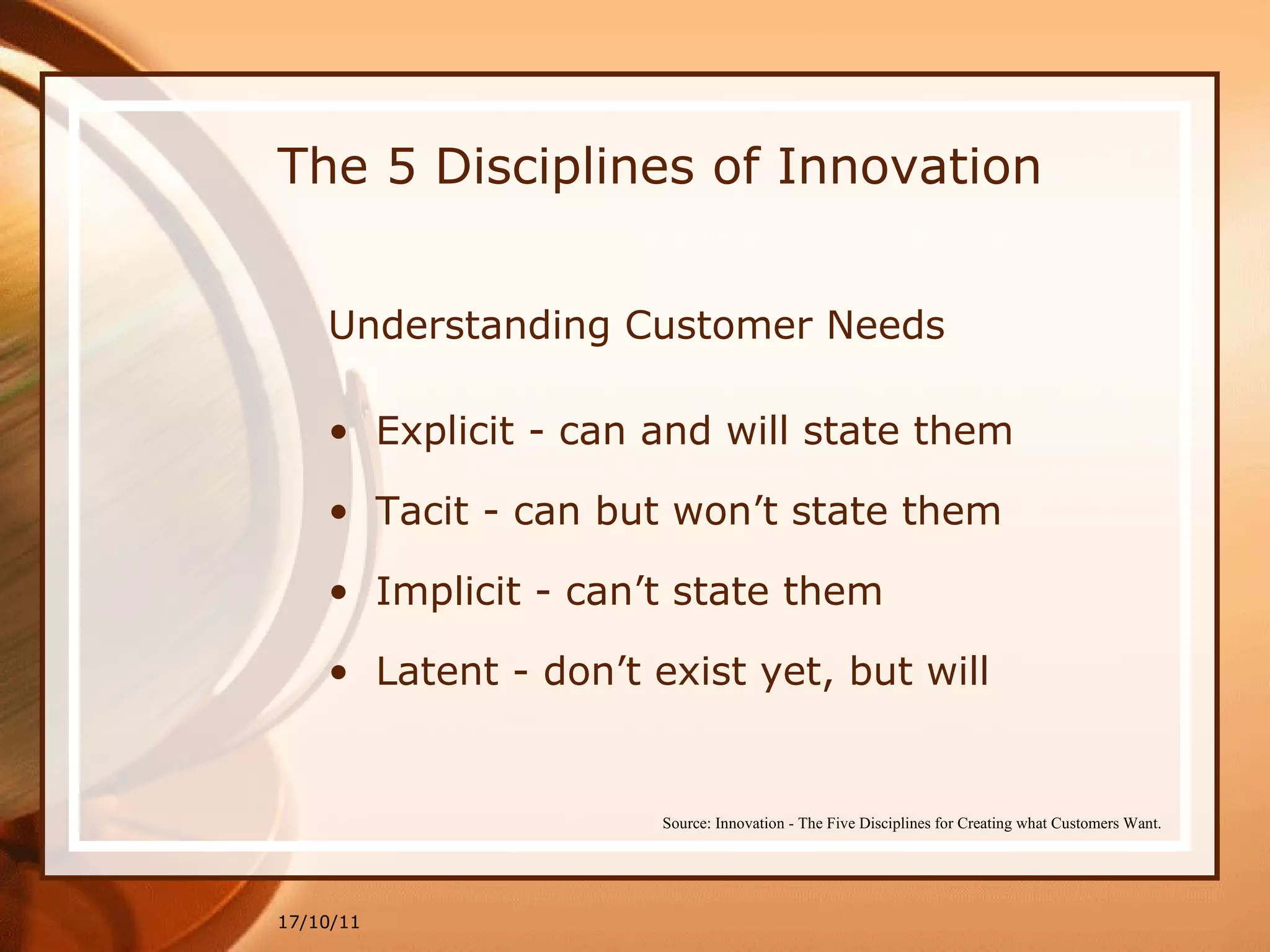The 5 Disciplines of Innovation Understanding Customer Needs Explicit - can and will state them Tacit - can but won’t state them Implicit - can’t state them Latent - don’t exist yet, but will 17/10/11 Source: Innovation - The Five Disciplines for Creating what Customers Want. 
