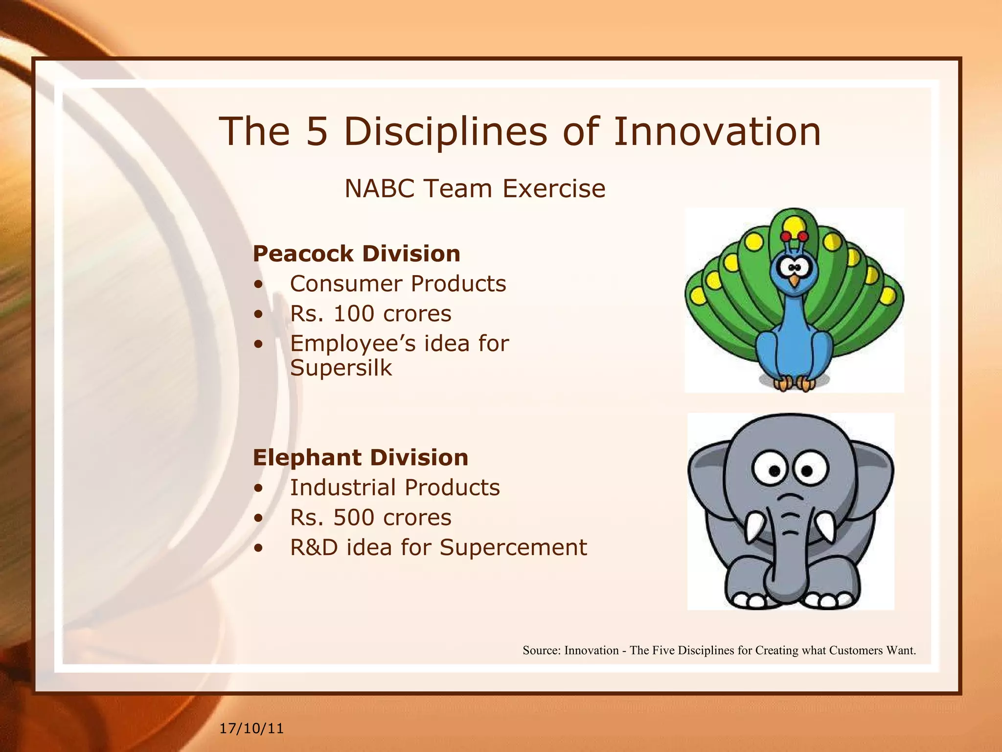 The 5 Disciplines of Innovation Peacock Division Consumer Products Rs. 100 crores  Employee’s idea for Supersilk Elephant Division Industrial Products Rs. 500 crores  R&D idea for Supercement 17/10/11 Source: Innovation - The Five Disciplines for Creating what Customers Want. NABC Team Exercise 