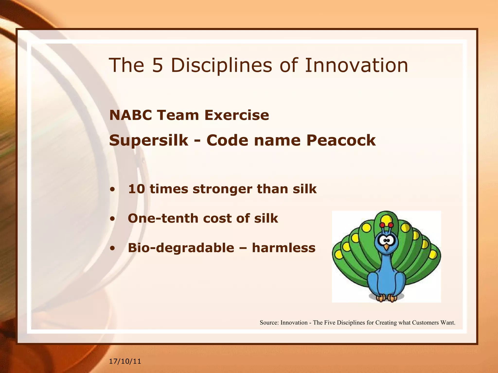 The 5 Disciplines of Innovation NABC Team Exercise Supersilk - Code name Peacock 10 times stronger than silk One-tenth cost of silk Bio-degradable – harmless 17/10/11 Source: Innovation - The Five Disciplines for Creating what Customers Want. 