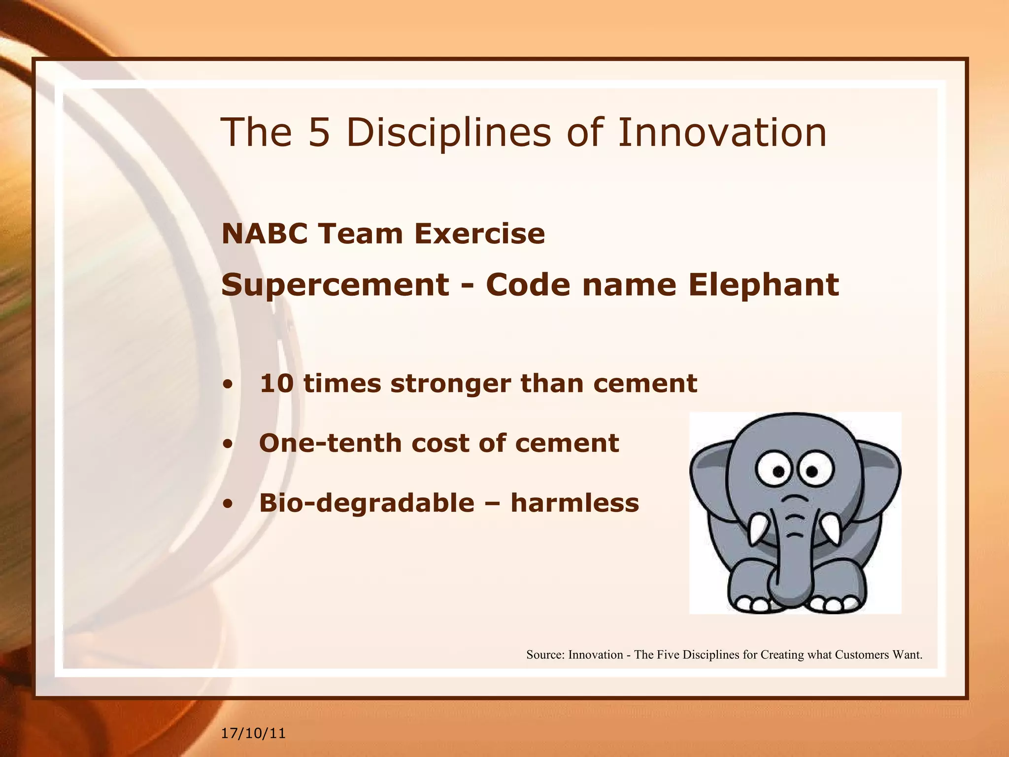 The 5 Disciplines of Innovation NABC Team Exercise Supercement - Code name Elephant 10 times stronger than cement One-tenth cost of cement Bio-degradable – harmless 17/10/11 Source: Innovation - The Five Disciplines for Creating what Customers Want. 