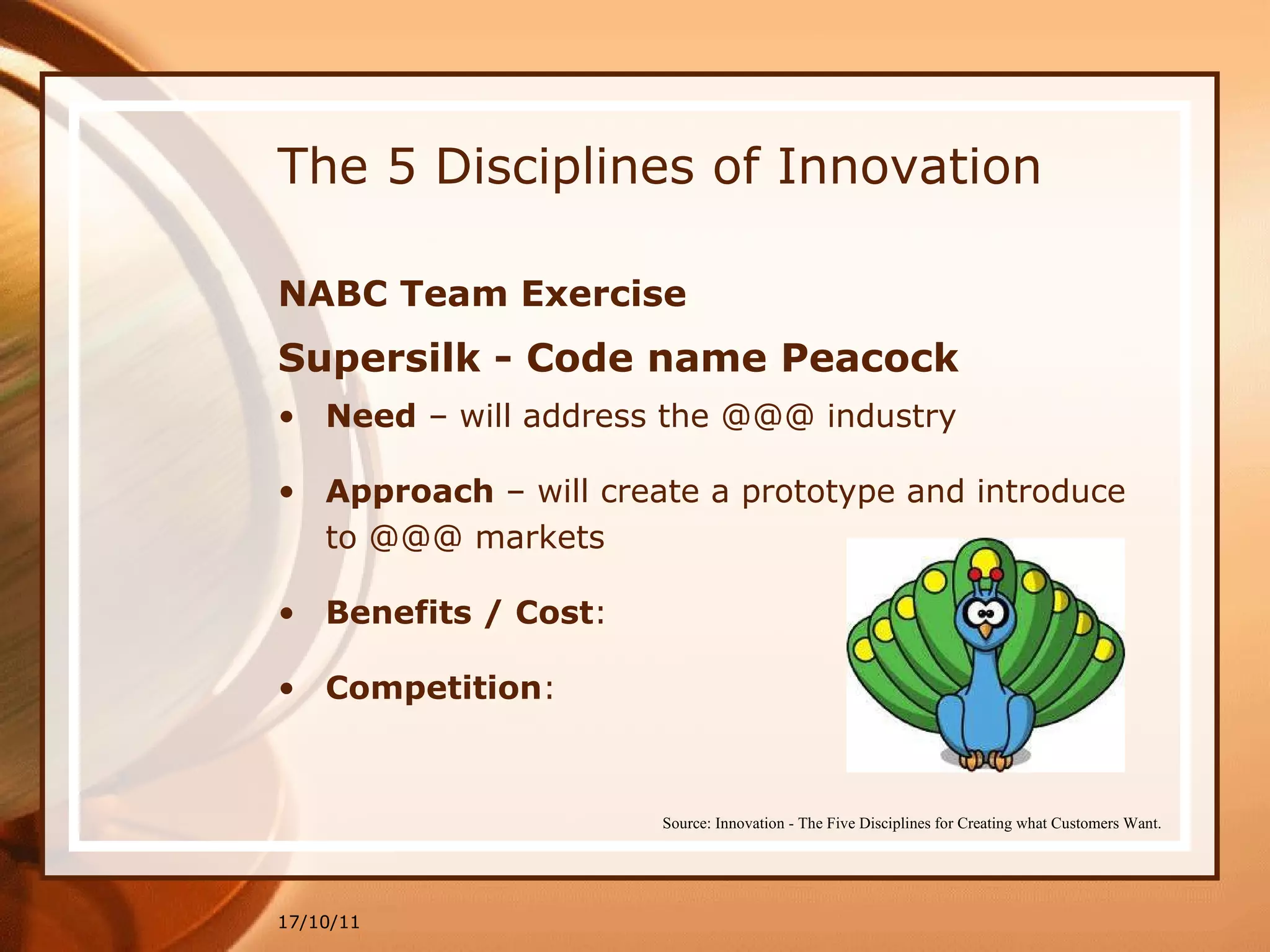 The 5 Disciplines of Innovation NABC Team Exercise Supersilk - Code name Peacock Need  – will address the @@@ industry Approach  – will create a prototype and introduce to @@@ markets Benefits / Cost : Competition : 17/10/11 Source: Innovation - The Five Disciplines for Creating what Customers Want. 