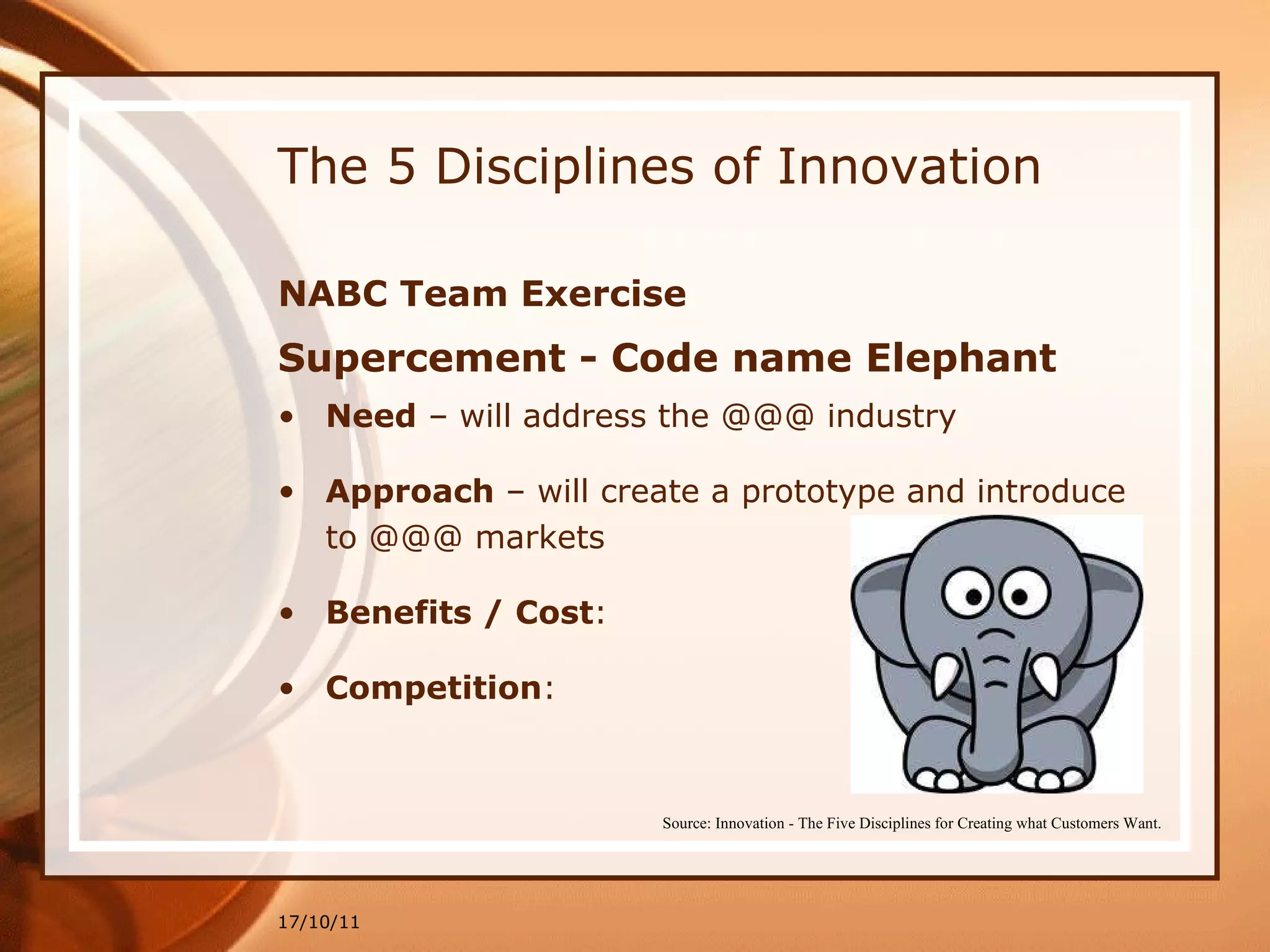 The 5 Disciplines of Innovation NABC Team Exercise Supercement - Code name Elephant Need  – will address the @@@ industry Approach  – will create a prototype and introduce to @@@ markets Benefits / Cost : Competition : 17/10/11 Source: Innovation - The Five Disciplines for Creating what Customers Want. 