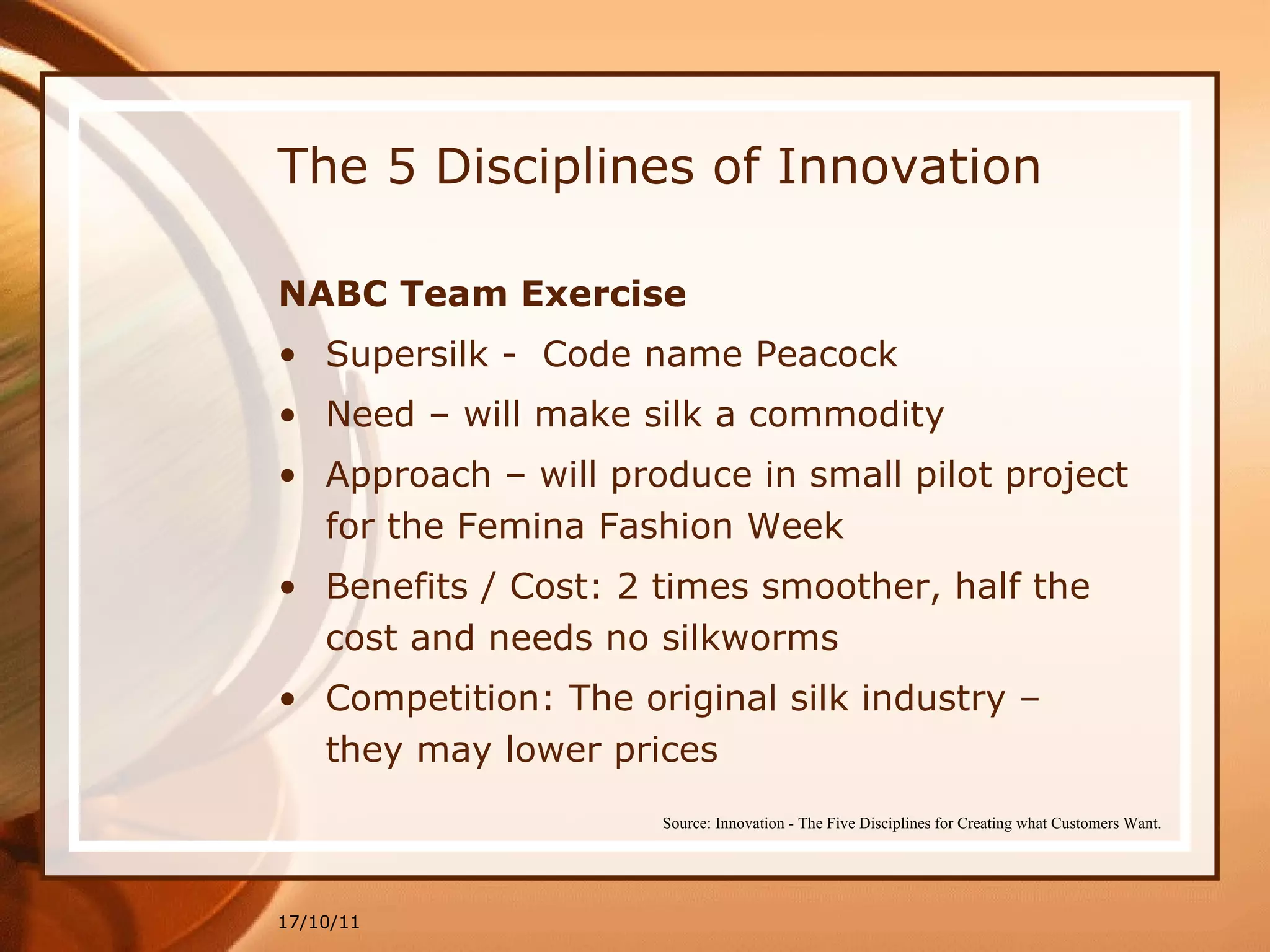 The 5 Disciplines of Innovation NABC Team Exercise Supersilk -  Code name Peacock Need – will make silk a commodity Approach – will produce in small pilot project for the Femina Fashion Week Benefits / Cost: 2 times smoother, half the cost and needs no silkworms Competition: The original silk industry – they may lower prices 17/10/11 Source: Innovation - The Five Disciplines for Creating what Customers Want. 