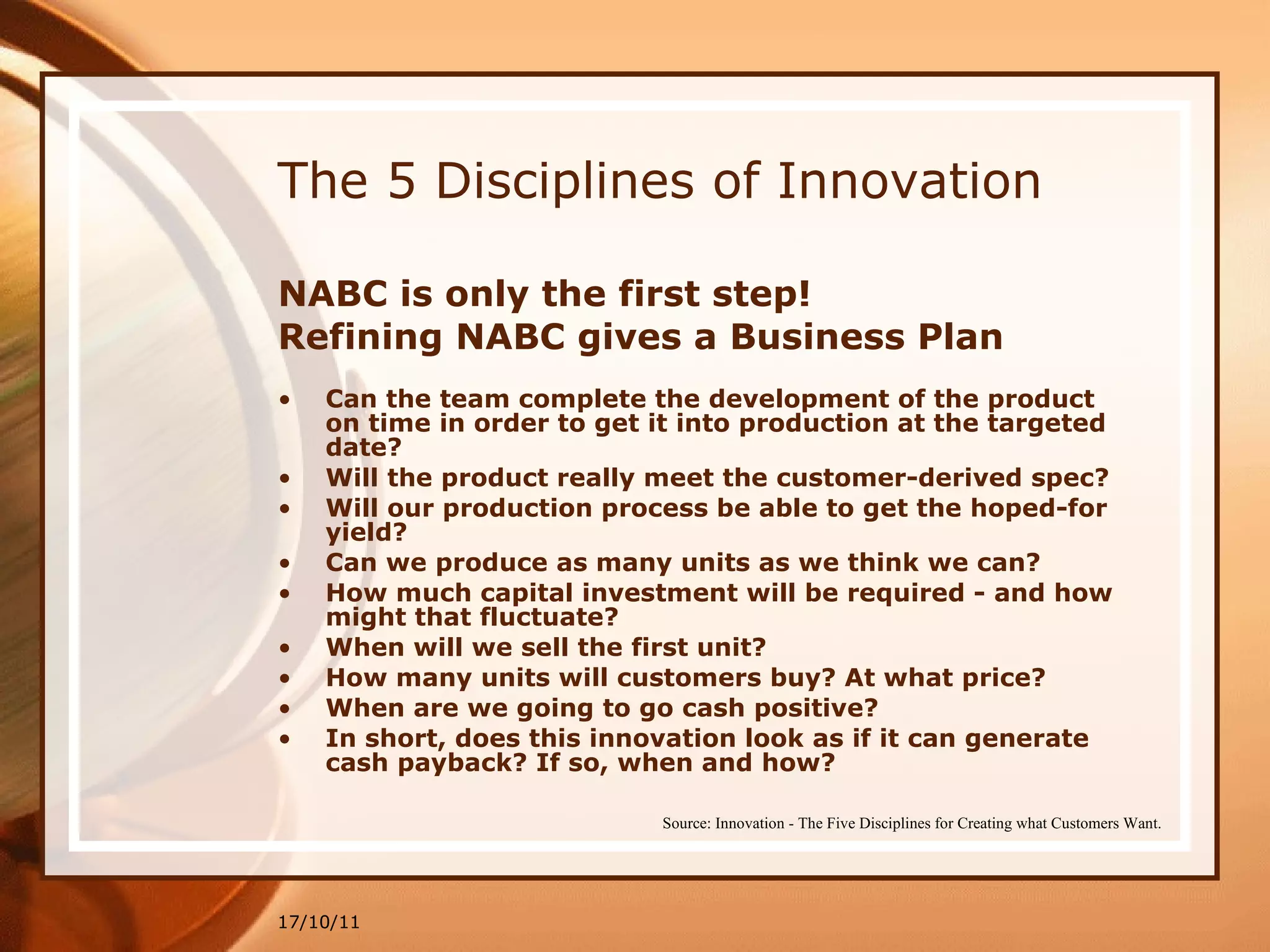 The 5 Disciplines of Innovation NABC is only the first step! Refining NABC gives a Business Plan  Can the team complete the development of the product on time in order to get it into production at the targeted date? Will the product really meet the customer-derived spec? Will our production process be able to get the hoped-for yield? Can we produce as many units as we think we can? How much capital investment will be required - and how might that fluctuate?  When will we sell the first unit? How many units will customers buy? At what price? When are we going to go cash positive? In short, does this innovation look as if it can generate cash payback? If so, when and how? 17/10/11 Source: Innovation - The Five Disciplines for Creating what Customers Want. 