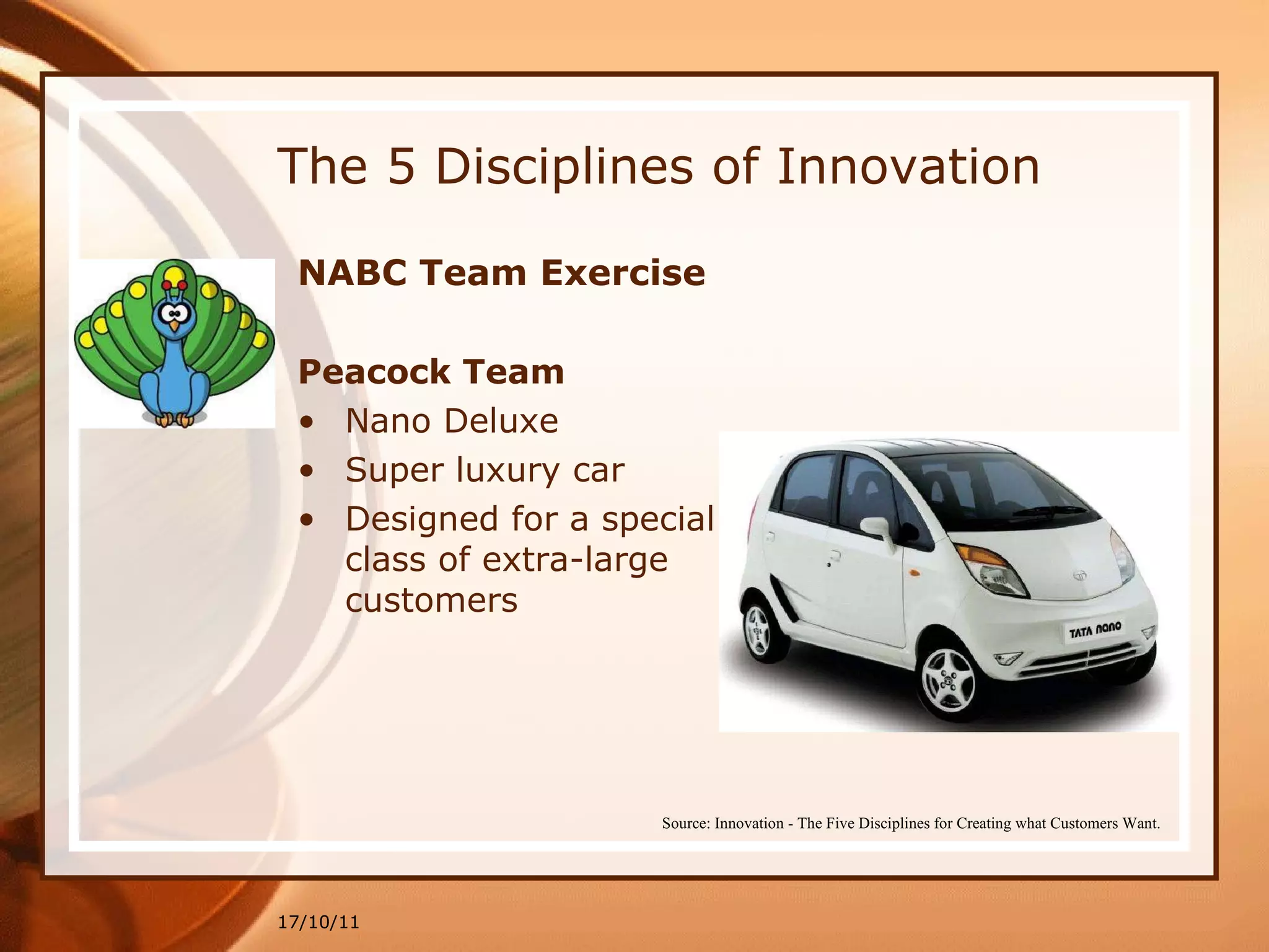 The 5 Disciplines of Innovation NABC Team Exercise   Peacock Team Nano Deluxe  Super luxury car  Designed for a special class of extra-large customers 17/10/11 Source: Innovation - The Five Disciplines for Creating what Customers Want. 