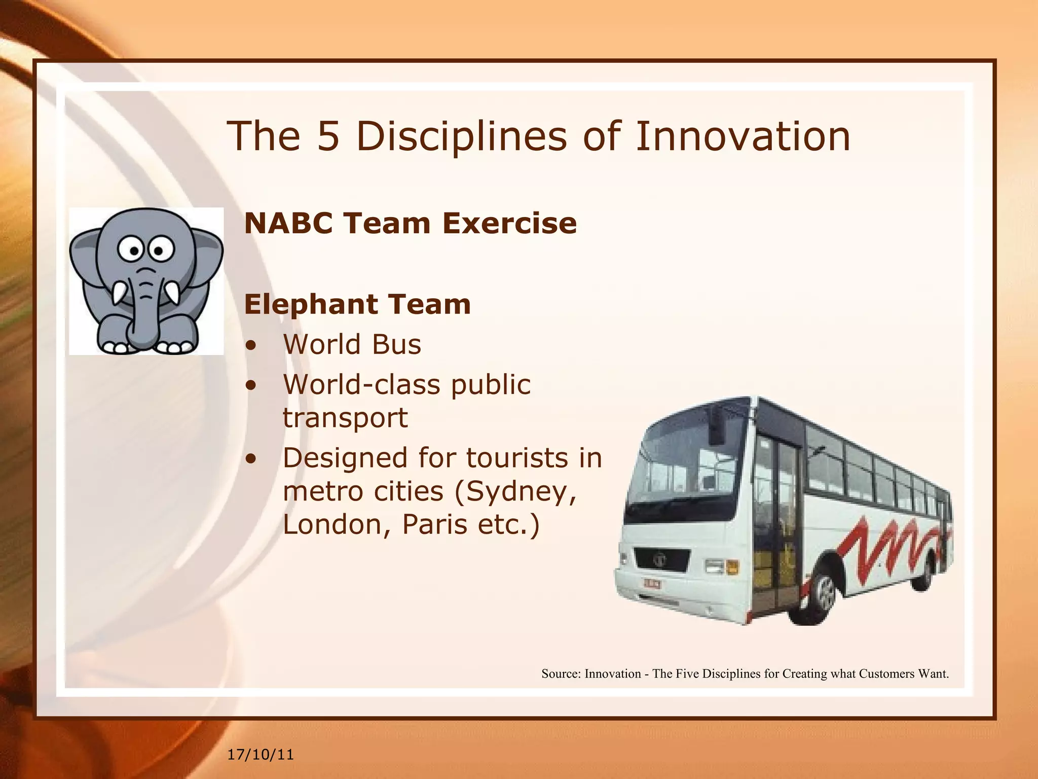 The 5 Disciplines of Innovation NABC Team Exercise   Elephant Team   World Bus World-class public transport  Designed for tourists in metro cities (Sydney, London, Paris etc.) 17/10/11 Source: Innovation - The Five Disciplines for Creating what Customers Want. 