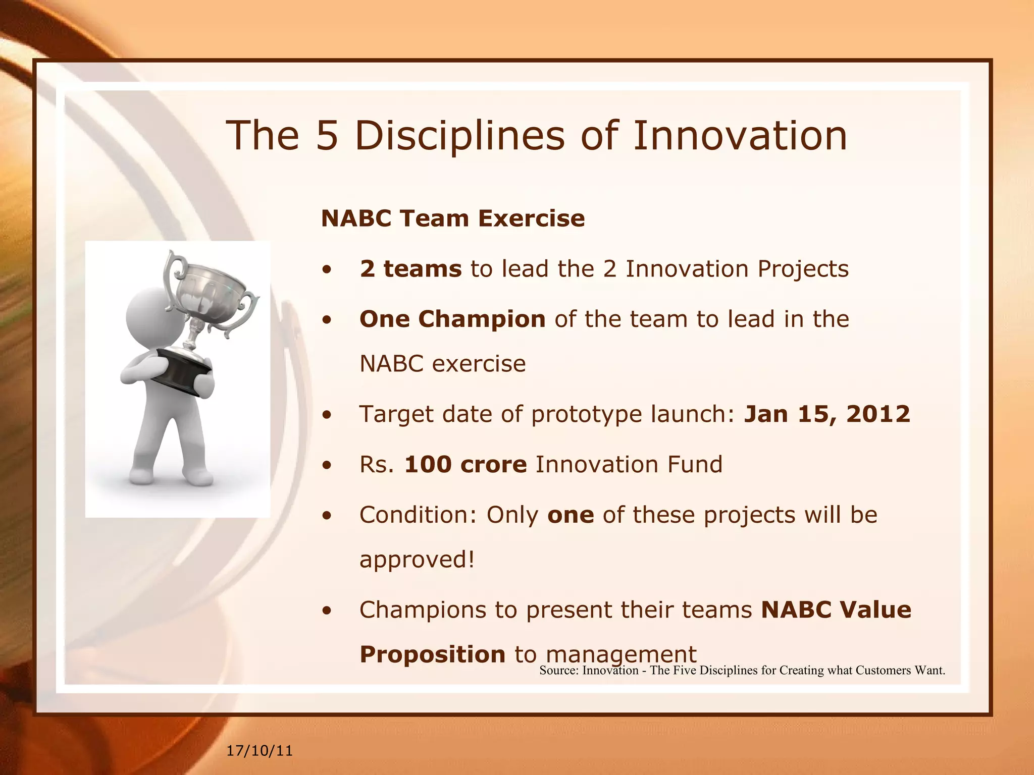 The 5 Disciplines of Innovation NABC Team Exercise 2 teams  to lead the 2 Innovation Projects  One Champion  of the team to lead in the NABC exercise Target date of prototype launch:  Jan 15, 2012   Rs.  100 crore  Innovation Fund Condition: Only  one  of these projects will be approved! Champions to present their teams  NABC Value Proposition  to management 17/10/11 Source: Innovation - The Five Disciplines for Creating what Customers Want. 