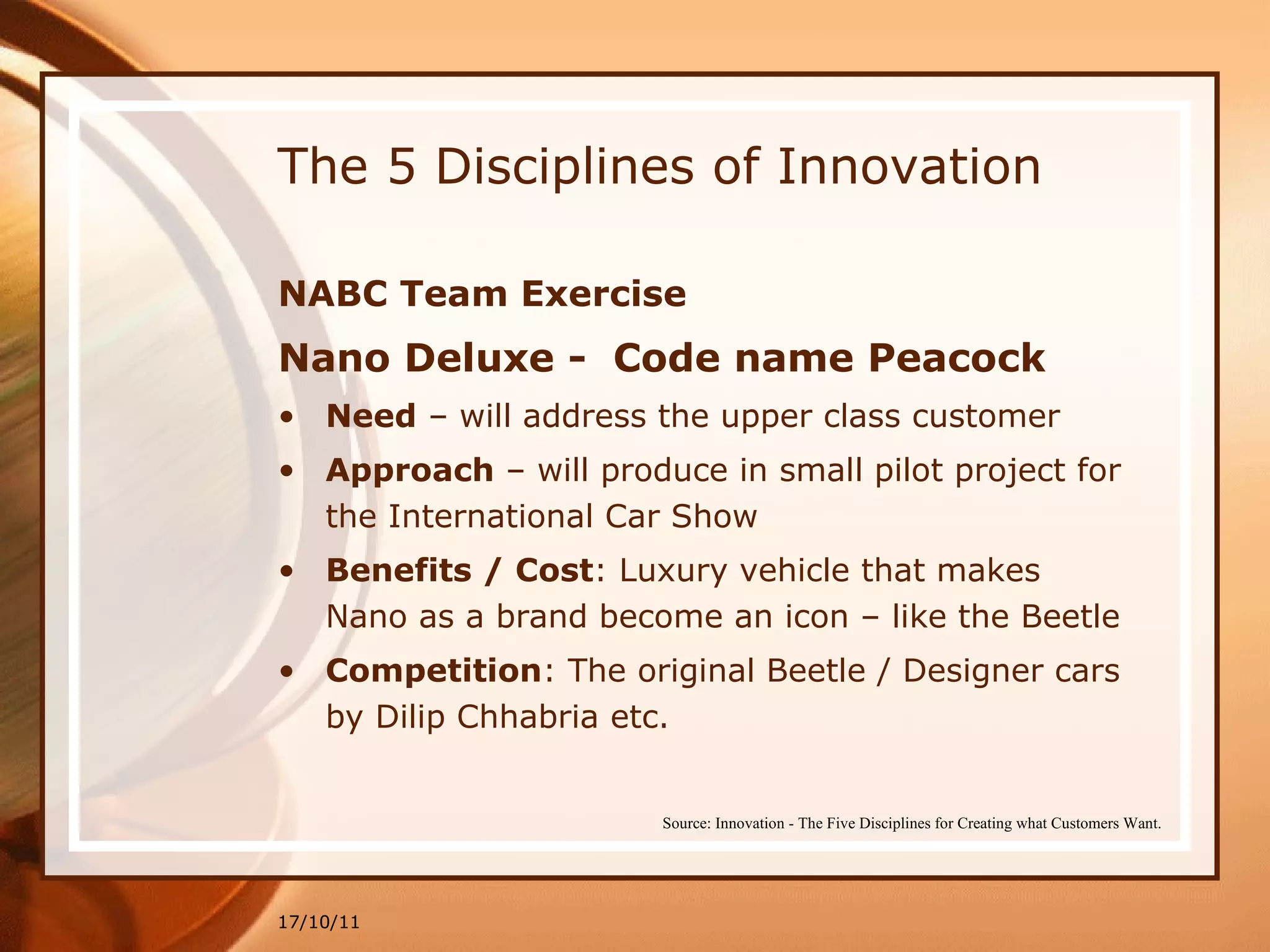 The 5 Disciplines of Innovation NABC Team Exercise Nano Deluxe -  Code name Peacock Need  – will address the upper class customer  Approach  – will produce in small pilot project for the International Car Show Benefits / Cost : Luxury vehicle that makes Nano as a brand become an icon – like the Beetle Competition : The original Beetle / Designer cars by Dilip Chhabria etc. 17/10/11 Source: Innovation - The Five Disciplines for Creating what Customers Want. 