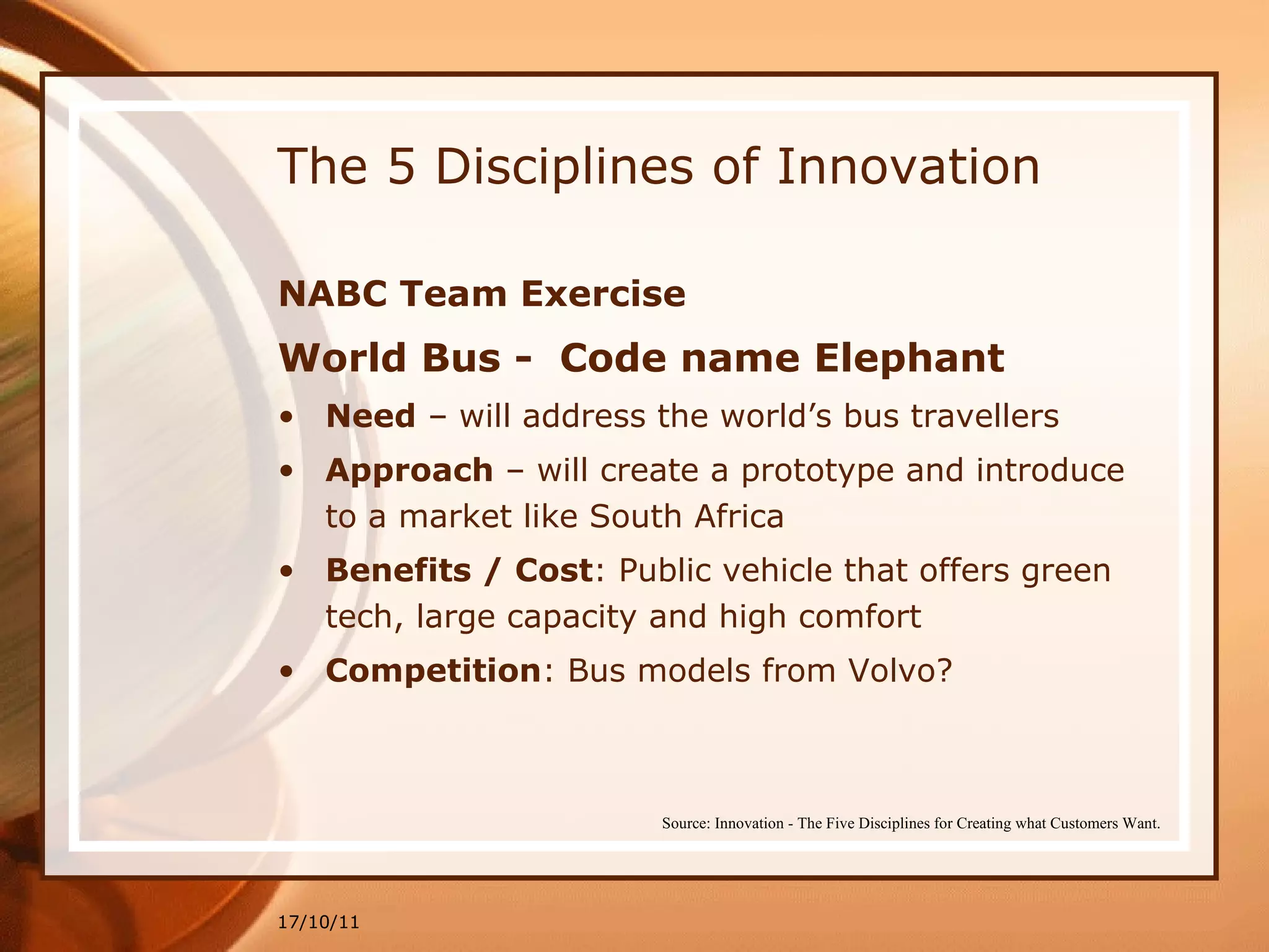 The 5 Disciplines of Innovation NABC Team Exercise World Bus -  Code name Elephant Need  – will address the world’s bus travellers  Approach  – will create a prototype and introduce to a market like South Africa Benefits / Cost : Public vehicle that offers green tech, large capacity and high comfort Competition : Bus models from Volvo? 17/10/11 Source: Innovation - The Five Disciplines for Creating what Customers Want. 