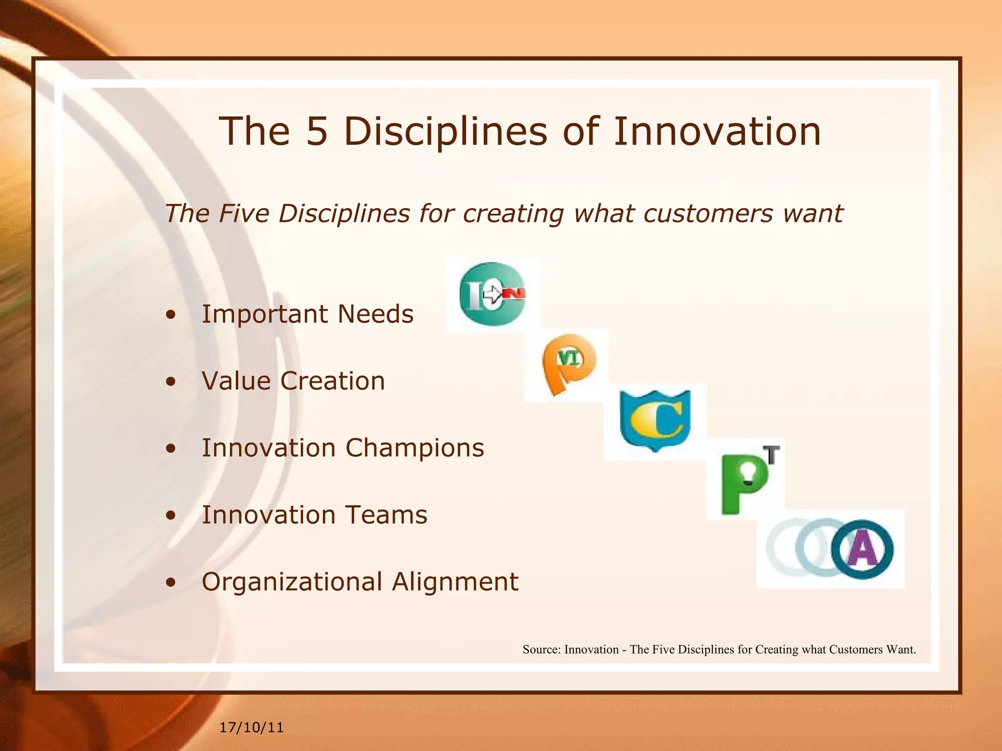 The 5 Disciplines of Innovation The Five Disciplines for creating what customers want Important Needs Value Creation Innovation Champions Innovation Teams  Organizational Alignment 17/10/11 Source: Innovation - The Five Disciplines for Creating what Customers Want. 
