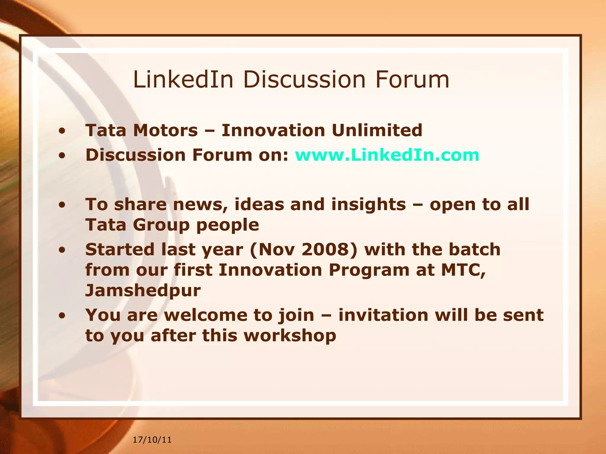 LinkedIn Discussion Forum Tata Motors – Innovation Unlimited Discussion Forum on:  www.LinkedIn.com To share news, ideas and insights – open to all Tata Group people Started last year (Nov 2008) with the batch from our first Innovation Program at MTC, Jamshedpur You are welcome to join – invitation will be sent to you after this workshop 17/10/11 