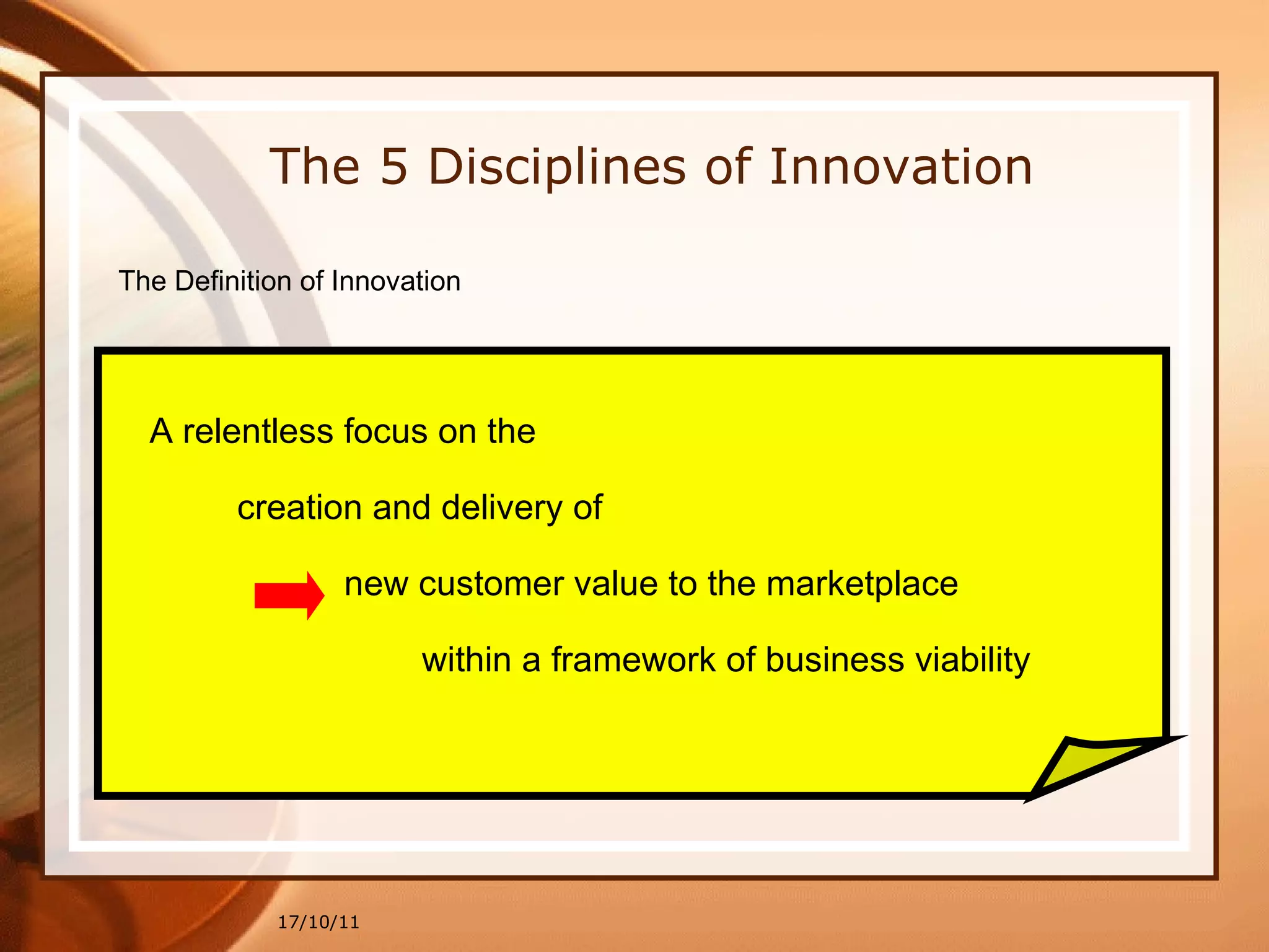 17/10/11 The 5 Disciplines of Innovation The Definition of Innovation A relentless focus on the creation and delivery of  new customer value to the marketplace within a framework of business viability 