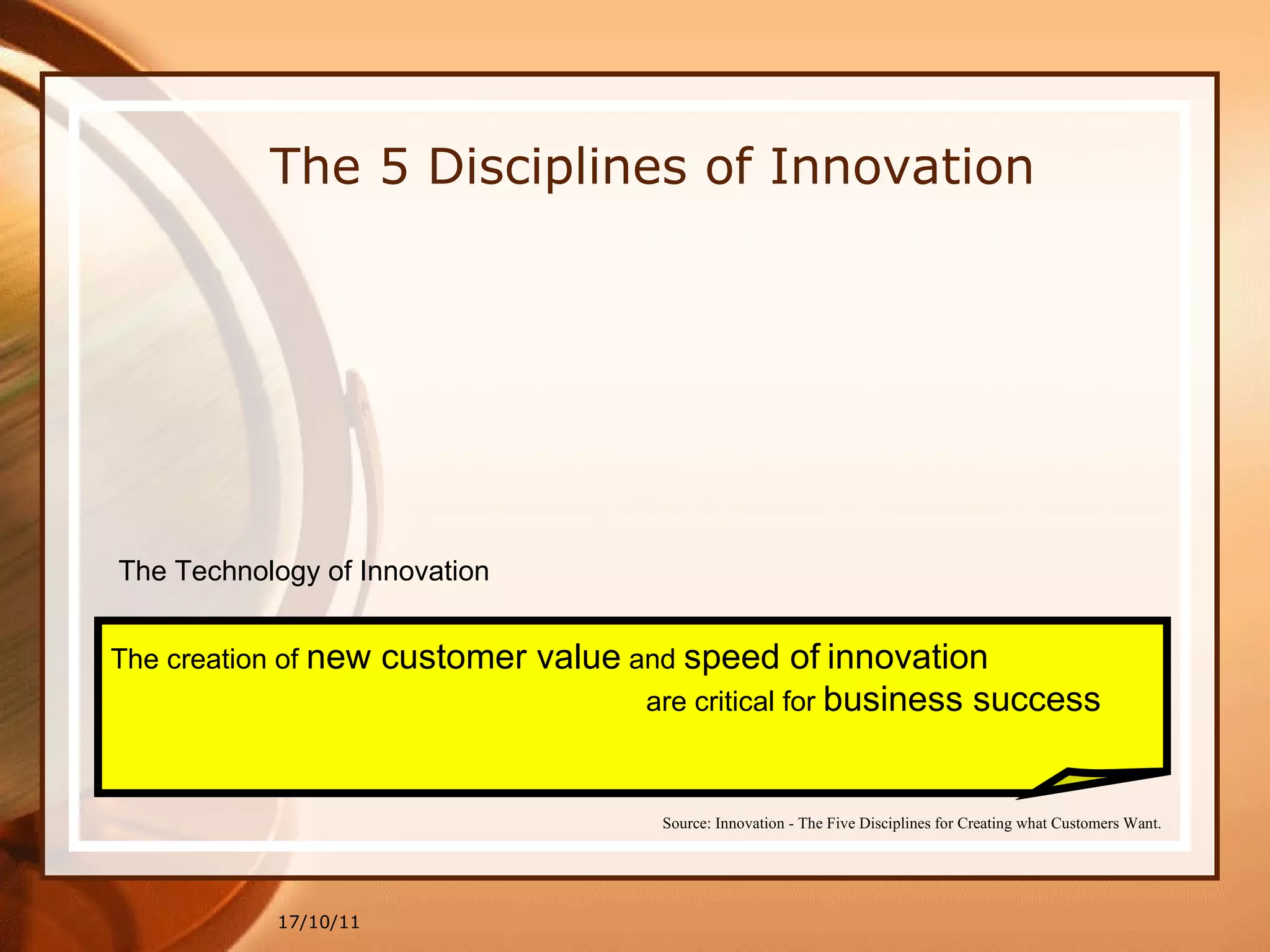 17/10/11 The 5 Disciplines of Innovation The Technology of Innovation The creation of  new customer value  and  speed of   innovation are critical for  business success Source: Innovation - The Five Disciplines for Creating what Customers Want. 