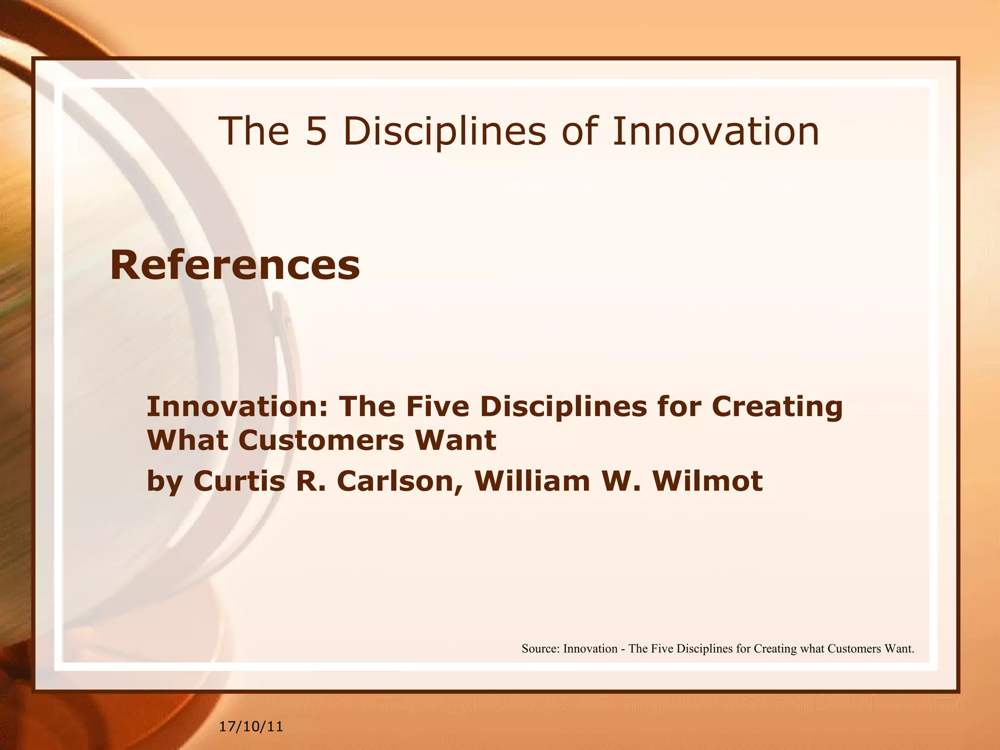 The 5 Disciplines of Innovation References Innovation: The Five Disciplines for Creating What Customers Want  by Curtis R. Carlson, William W. Wilmot 17/10/11 Source: Innovation - The Five Disciplines for Creating what Customers Want. 