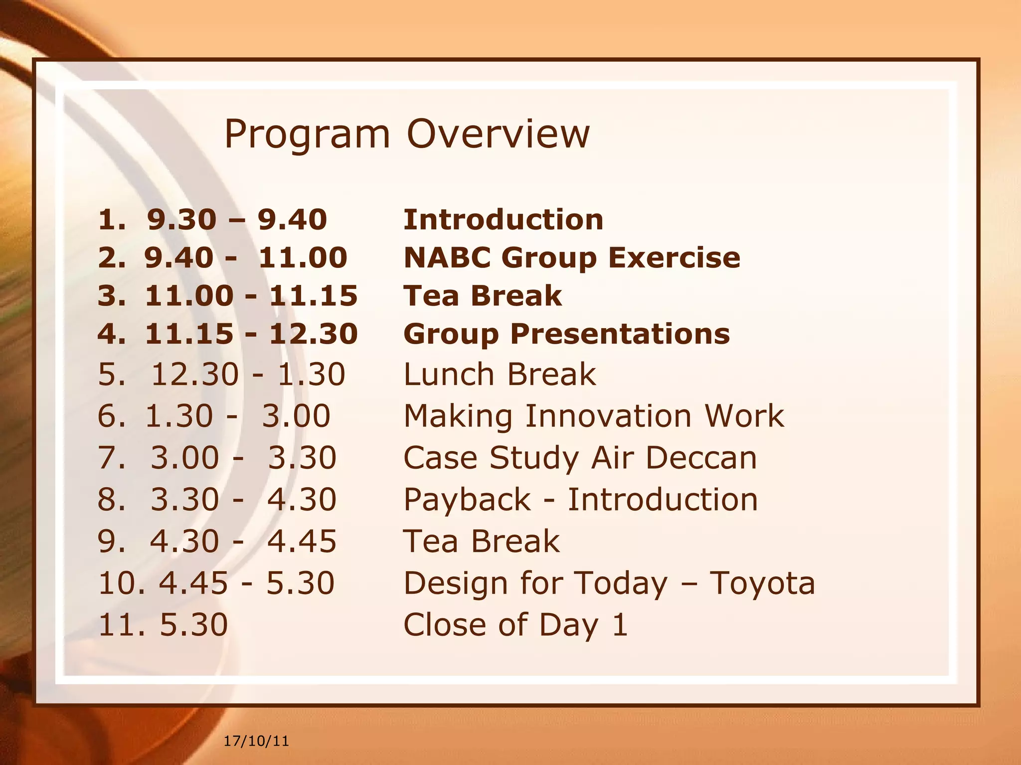 Program Overview 1.  9.30 – 9.40  Introduction  9.40 -  11.00  NABC Group Exercise  11.00 - 11.15  Tea Break  11.15 - 12.30  Group Presentations 5.  12.30 - 1.30  Lunch Break 1.30 -  3.00  Making Innovation Work 7.  3.00 -  3.30  Case Study Air Deccan 8.  3.30 -  4.30  Payback - Introduction  9.  4.30 -  4.45  Tea Break  10. 4.45 - 5.30  Design for Today – Toyota 11. 5.30  Close of Day 1 17/10/11 