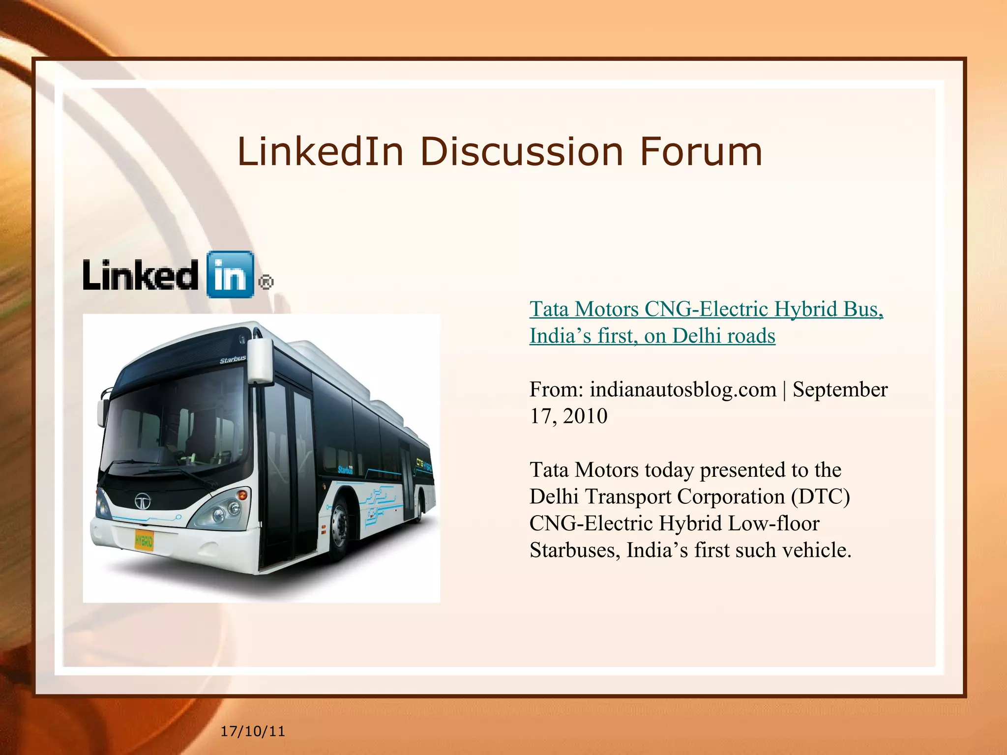 17/10/11 Tata Motors CNG-Electric Hybrid Bus, India’s first, on Delhi roads From: indianautosblog.com | September 17, 2010 Tata Motors today presented to the Delhi Transport Corporation (DTC) CNG-Electric Hybrid Low-floor Starbuses, India’s first such vehicle. LinkedIn Discussion Forum 