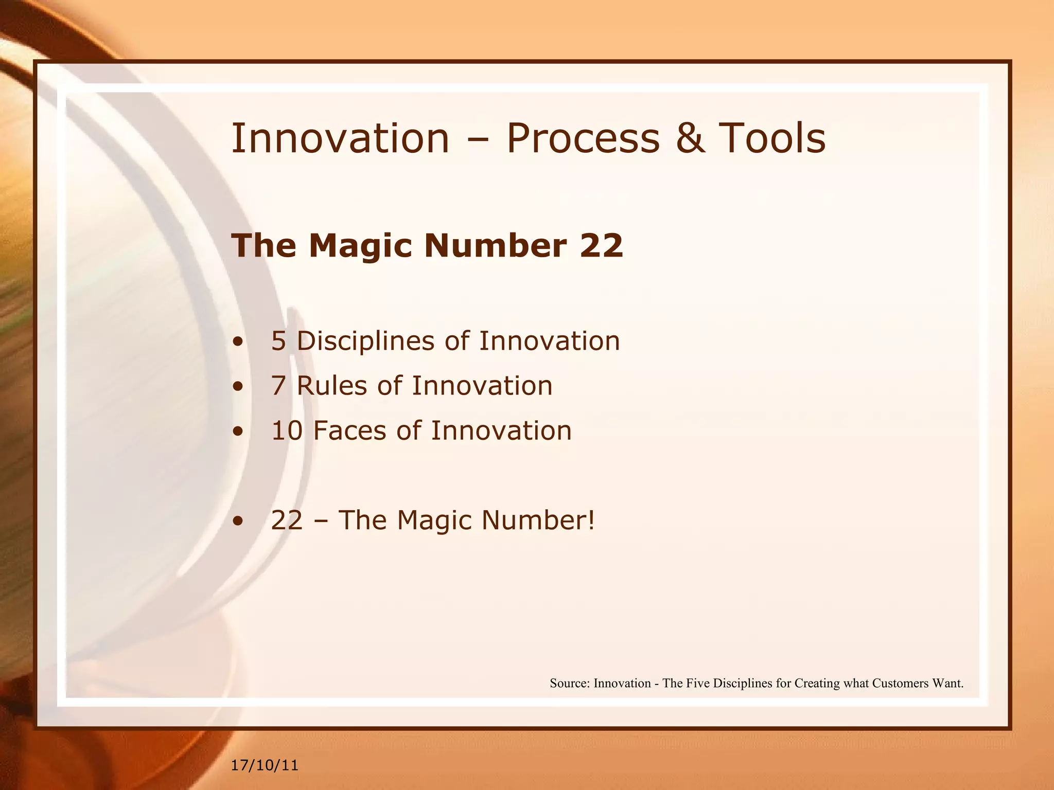 Innovation – Process & Tools The Magic Number 22 5 Disciplines of Innovation 7 Rules of Innovation 10 Faces of Innovation 22 – The Magic Number! 17/10/11 Source: Innovation - The Five Disciplines for Creating what Customers Want. 
