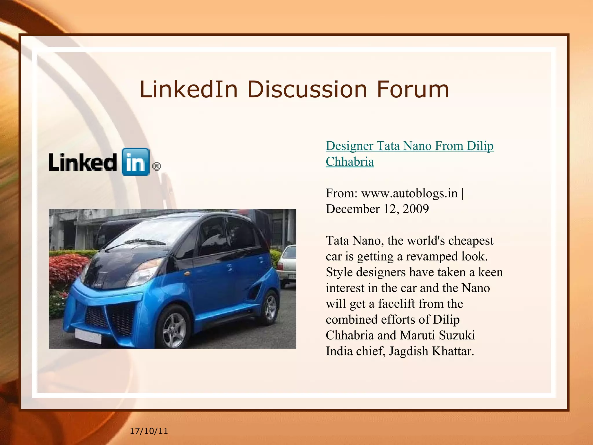 17/10/11 Designer Tata Nano From Dilip Chhabria From: www.autoblogs.in | December 12, 2009 Tata Nano, the world's cheapest car is getting a revamped look.  Style designers have taken a keen interest in the car and the Nano  will get a facelift from the combined efforts of Dilip Chhabria and Maruti Suzuki India chief, Jagdish Khattar. LinkedIn Discussion Forum 