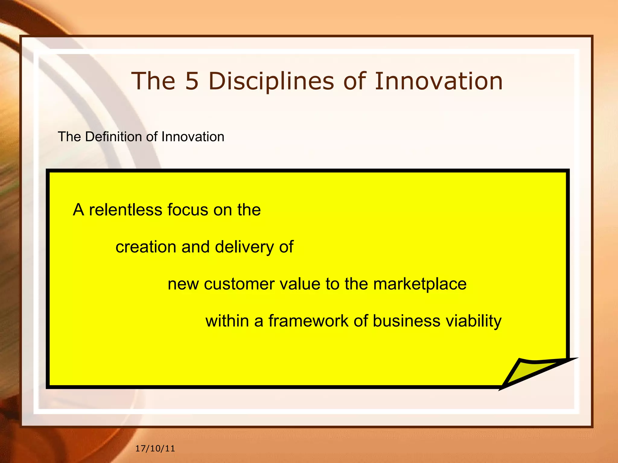 17/10/11 The 5 Disciplines of Innovation The Definition of Innovation A relentless focus on the creation and delivery of  new customer value to the marketplace within a framework of business viability 