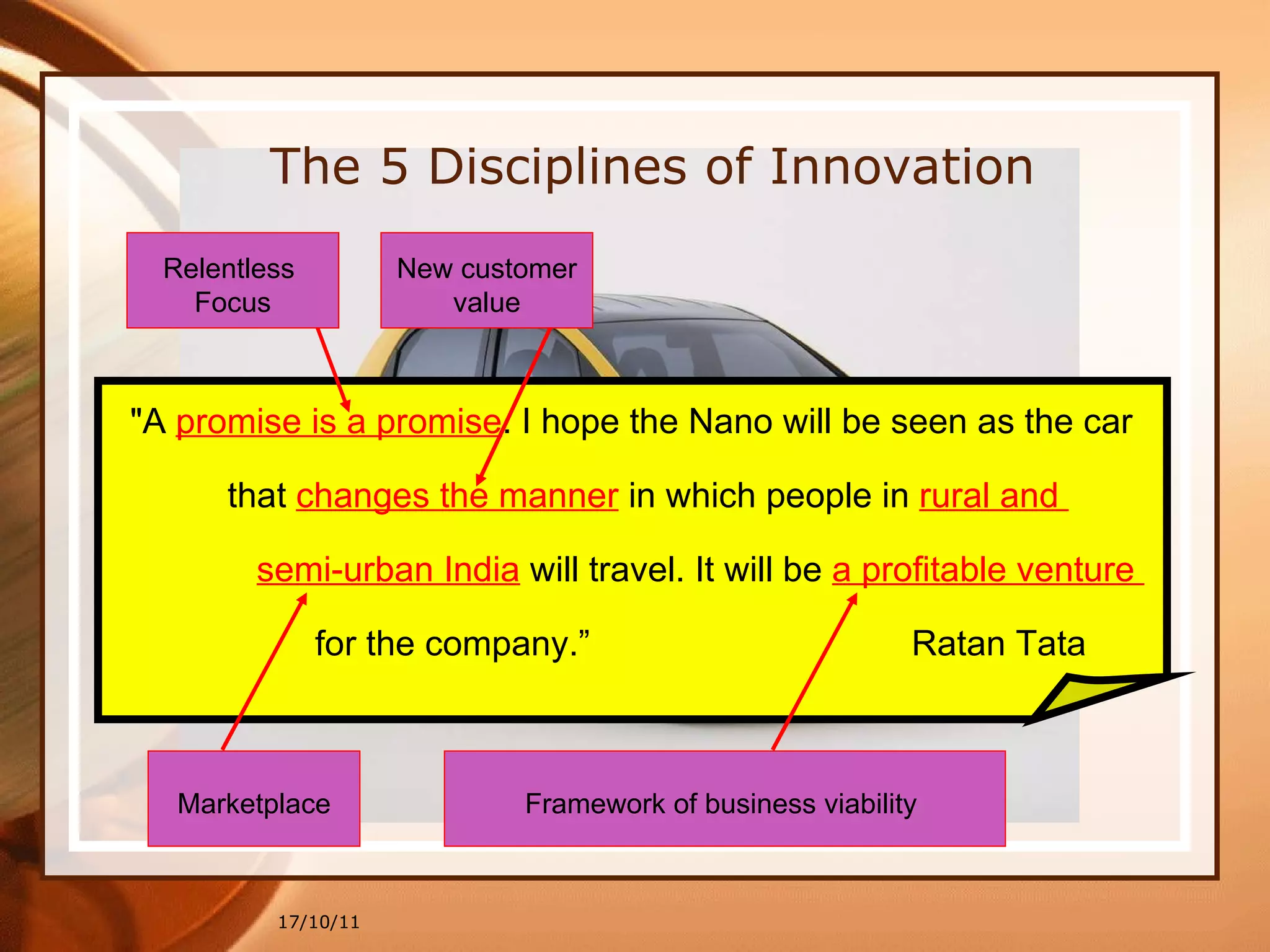 17/10/11 "A  promise is a promise . I hope the Nano will be seen as the car  that  changes the manner   in which people in  rural and  semi-urban India  will travel. It will be  a profitable venture  for the company.”  Ratan Tata The 5 Disciplines of Innovation Relentless  Focus New customer value Marketplace Framework of business viability  