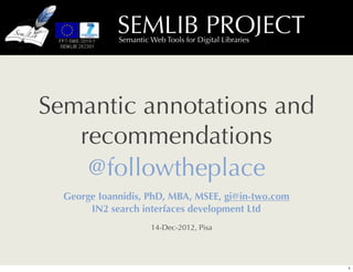 SEMLIB PROJECT
             Semantic Web Tools for Digital Libraries




Semantic annotations and
   recommendations
    @followtheplace
  George Ioannidis, PhD, MBA, MSEE, gi@in-two.com
       IN2 search interfaces development Ltd
                      14-Dec-2012, Pisa




                                                        1
 