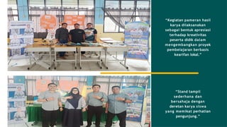 “Kegiatan pameran hasil
karya dilaksanakan
sebagai bentuk apresiasi
terhadap kreativitas
peserta didik dalam
mengembangkan proyek
pembelajaran berbasis
kearifan lokal.”
“Stand tampil
sederhana dan
bersahaja dengan
deretan karya siswa
yang memikat perhatian
pengunjung.”
 