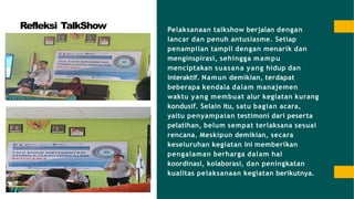 Refleksi TalkShow Pelaksanaan talkshow berjalan dengan
lancar dan penuh antusiasme. Setiap
penampilan tampil dengan menarik dan
menginspirasi, sehingga mampu
menciptakan suasana yang hidup dan
interaktif. Namun demikian, terdapat
beberapa kendala dalam manajemen
waktu yang membuat alur kegiatan kurang
kondusif. Selain itu, satu bagian acara,
yaitu penyampaian testimoni dari peserta
pelatihan, belum sempat terlaksana sesuai
rencana. Meskipun demikian, secara
keseluruhan kegiatan ini memberikan
pengalaman berharga dalam hal
koordinasi, kolaborasi, dan peningkatan
kualitas pelaksanaan kegiatan berikutnya.
 