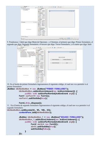 9. Pondremos 1 label que diga Menú de Opciones , y 4 botones, el primero que diga: Primer formulario, el
segundo que diga: Segundo formulario, el tercero que diga: Tercer formulario, y el cuarto que diga: Salir
10. En el botón de primer formulario ingresaremos el siguiente código, el cual nos va a permitir ir al
primer formulario
JButton btnNewButton = new JButton("PRIMER FORMULARIO");
btnNewButton.addActionListener(new ActionListener() {
public void actionPerformed(ActionEvent arg0) {
Form1 verForm1= new Form1();
verForm1.setVisible(true);
Form4.this.dispose();
11. En el botón de segundo formulario ingresaremos el siguiente código, el cual nos va a permitir ir al
segundo formulario
btnNewButton.setBounds(32, 95, 168, 23);
contentPane.add(btnNewButton);
JButton btnNewButton_1 = new JButton("SEGUNDO FORMULARIO");
btnNewButton_1.addActionListener(new ActionListener() {
public void actionPerformed(ActionEvent arg0) {
Form2 abrir= new Form2();
abrir.setVisible(true);
setVisible(false);
}
});
 
