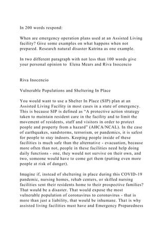 In 200 words respond:
When are emergency operation plans used at an Assisted Living
facility? Give some examples on what happens when not
prepared. Research natural disaster Katrina as one example.
In two different paragraph with not less than 100 words give
your personal opinion to Elena Mears and Riva Inocencio
Riva Inocencio
Vulnerable Populations and Sheltering In Place
You would want to use a Shelter In Place (SIP) plan at an
Assisted Living Facility in most cases in a state of emergency.
This is because SIP is defined as “A protective action strategy
taken to maintain resident care in the facility and to limit the
movement of residents, staff and visitors in order to protect
people and property from a hazard” (AHCA/NCAL). In the case
of earthquakes, sandstorms, terrorism, or pandemics, it is safest
for people to stay indoors. Keeping people inside of these
facilities is much safe than the alternative - evacuation, because
more often than not, people in these facilities need help doing
daily functions - one, they would not survive on their own, and
two, someone would have to come get them (putting even more
people at risk of danger).
Imagine if, instead of sheltering in place during this COVID-19
pandemic, nursing homes, rehab centers, or skilled nursing
facilities sent their residents home to their prospective families?
That would be a disaster. That would expose the most
vulnerable population of coronavirus to coronavirus - that is
more than just a liability, that would be inhumane. That is why
assisted living facilities must have and Emergency Preparedness
 