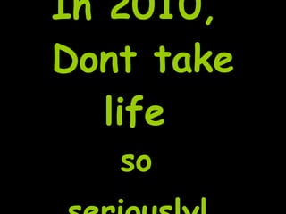 In 2010,  Dont take life  so  seriously!   