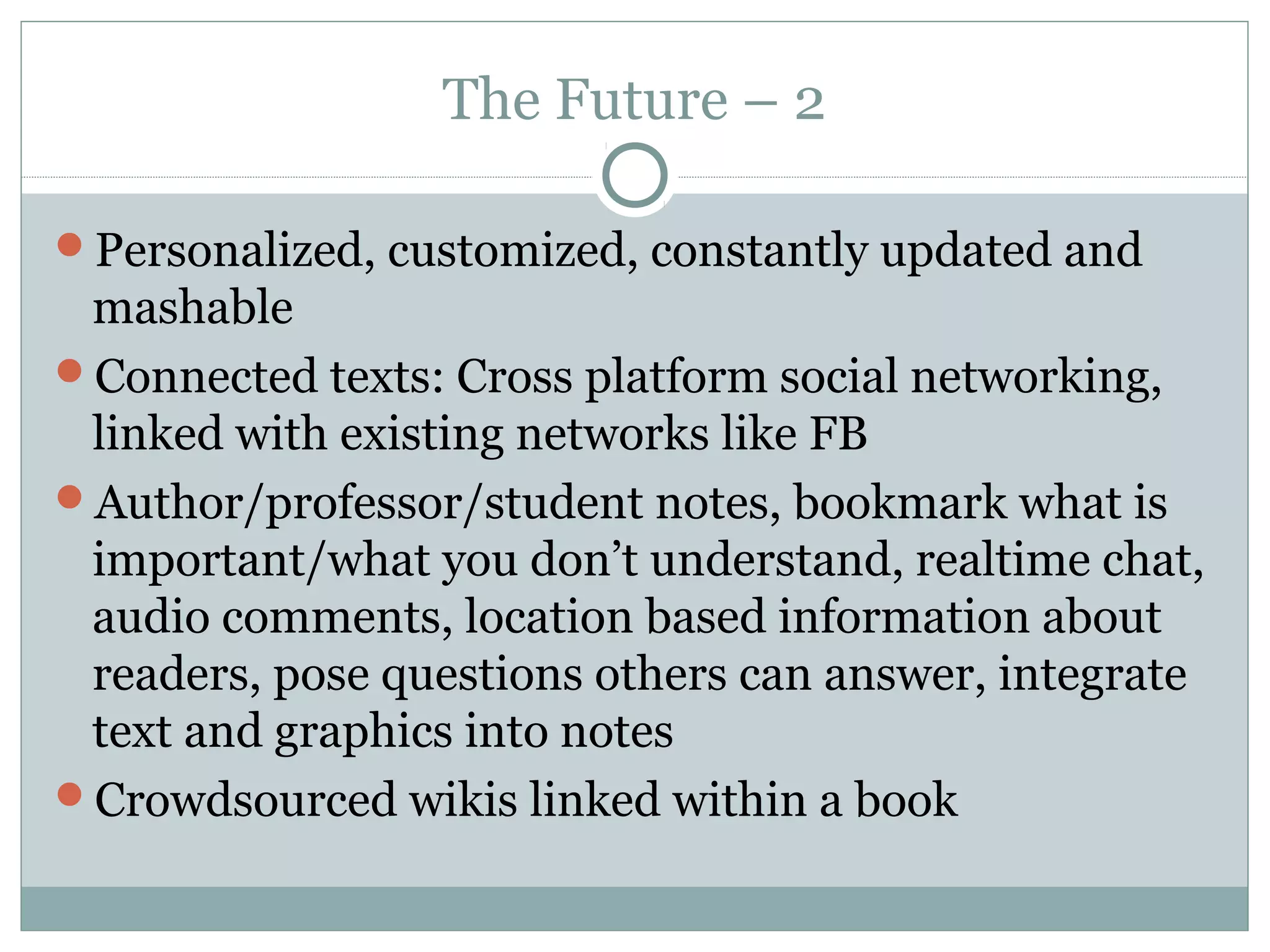 The Future – 2

Personalized, customized, constantly updated and
 mashable
Connected texts: Cross platform social networking,
 linked with existing networks like FB
Author/professor/student notes, bookmark what is
 important/what you don’t understand, realtime chat,
 audio comments, location based information about
 readers, pose questions others can answer, integrate
 text and graphics into notes
Crowdsourced wikis linked within a book
 
